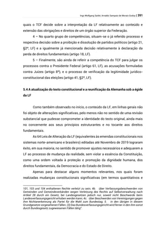 Ingo Wolfgang Sarlet; Arnaldo Sampaio de Morais Godoy | 391
quais o TCF decide sobre a interpretação da LF relativamente ao conteúdo e
extensão das obrigações e direitos de um órgão superior da Federação.
4 – No quarto grupo de competências, situam-se o já referido processo e
respectiva decisão sobre a proibição e dissolução de partidos políticos (artigo 21,
§2º, LF) e a igualmente já mencionada decisão relativamente à declaração da
perda de direitos fundamentais (artigo 18, LF).
5 – Finalmente, são ainda de referir a competência do TCF para julgar os
processos contra o Presidente Federal (artigo 61, LF), as acusações formuladas
contra Juízes (artigo 8º), e o processo de verificação da legitimidade jurídico-
constitucional das eleições (artigo 41, §2º, LF).
5.4 A atualização do texto constitucional e a reunificação da Alemanha sob a égide
da LF
Como também observado no início, o conteúdo da LF, em linhas gerais não
foi objeto de alterações significativas, pelo menos não no sentido de uma revisão
substancial que pudesse comprometer a identidade do texto original, ainda mais
no concernente aos seus princípios estruturantes e no tocante aos direitos
fundamentais.
As 64 Leis de Alteração da LF (equivalentes às emendas constitucionais nos
sistemas norte-americano e brasileiro) editadas até Novembro de 2019 lograram
êxito, em sua maioria, no sentido de promover ajustes necessários e adequarem a
LF ao processo de mudança da realidade, sem violar a essência da Constituição,
como uma ordem voltada à proteção e promoção da dignidade humana, dos
direitos fundamentais, da Democracia e do Estado de Direito.
Apenas para destacar alguns momentos relevantes, nos quais foram
realizadas mudanças constitucionais significativas (em termos quantitativos e
101, 103 und 104 enthaltenen Rechte verletzt zu sein; 4b. über Verfassungsbeschwerden von
Gemeinden und Gemeindeverbänden wegen Verletzung des Rechts auf Selbstverwaltung nach
Artikel 28 durch ein Gesetz, bei Landesgesetzen jedoch nur, soweit nicht Beschwerde beim
Landesverfassungsgericht erhoben werden kann; 4c. über Beschwerden von Vereinigungen gegen
ihre Nichtanerkennung als Partei für die Wahl zum Bundestag; 5. in den übrigen in diesem
Grundgesetze vorgesehenen Fällen. (3) Das Bundesverfassungsgericht wird ferner in den ihm sonst
durch Bundesgesetz zugewiesenen Fällen tätig”.
 