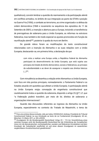392 | HISTÓRIA CONSTITUCIONAL DA ALEMANHA – Da Constituição da Igreja de São Paulo à Lei Fundamental
qualitativos), convém lembrar a questão do rearmamento e da participação alemã
em conflitos armados, no âmbito de sua integração ao pacto da OTAN e posição
na Guerra Fria (1956), o combate ao terrorismo, ao crime organizado e a defesa da
ordem democrática (1968 e novamente na sequência dos episódios do 11 de
Setembro de 2001), a inserção e abertura para a Europa, incluindo a transferência
de prerrogativas de soberania para a União Europeia, as reformas na estrutura
federativa, mas também e de modo especial os ajustes promovidos em função da
reunificação alemã505
, posterior à queda do muro em Berlim.
De grande relevo foram as modificações do texto constitucional
relacionadas com a inserção da Alemanha e as suas relações com a União
Europeia, destacando-se, em primeira linha, a declaração de que
com vista a realizar uma Europa unida, a República Federal da Alemanha
participará do desenvolvimento da União Europeia, que está sujeita aos
princípios do Estado de direito democrático, sociais e federativos, ao princípio
da subsidiariedade e ao dever de assegurar o respeito aos direitos básicos
(...)506
.
Com minudência se desenhou a relação entre Alemanha e a União Europeia,
com foco em três pontos principais, nomeadamente: o Parlamento Federal e os
Estados atuarão em questões que afetam a União Europeia. A participação alemã
na União Europeia exigiu concepção de engenharia constitucional que
cautelosamente tratou a questão da soberania, dispondo o artigo 23, §1º, LF, que
“a Federação poderá transferir, por meio de lei, direitos de soberania a
organizações internacionais”.
Quando das discussões referentes ao ingresso da Alemanha na União
Europeia, especialmente no contexto do Tratado de Maastricht, o tema da
505
Para uma síntese dessa evolução, vide, por todos, VOSSKUHLE, Andreas, Presidente do Tribunal
Constitucional Federal, na sua introdução ao texto da Lei Fundamental (Grundgesetz, 60 ed.,
München: C.H.Beck, 2011, p. XIX a XXVII).
506
Grundgesetz für die Bundesrepublik Deutschland: Artigo 23 – “(1) Zur Verwirklichung eines
vereinten Europas wirkt die Bundesrepublik Deutschland bei der Entwicklung der Europäischen
Union mit, die demokratischen, rechtsstaatlichen, sozialen und föderativen Grundsätzen und dem
Grundsatz der Subsidiarität verpflichtet ist und einen diesem Grundgesetz im wesentlichen
vergleichbaren Grundrechtsschutz gewährleistet”.
 