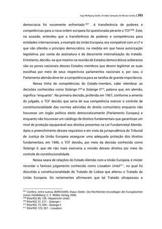 Ingo Wolfgang Sarlet; Arnaldo Sampaio de Morais Godoy | 393
democracia foi novamente enfrentado 507
. A transferência de poderes e
competências para a nova ordem europeia foi questionada perante o TCF508
. Este,
na ocasião, entendeu que a transferência de poderes e competências para
entidades internacionais, a exemplo da União Europeia, era compatível com a LF e
que não ofendia o princípio democrático, na medida em que havia autorização
legislativa, por conta da assinatura e da decorrente internalização do tratado.
Entretanto, decidiu-se que mesmo na reunião de Estados democráticos soberanos
são os povos nacionais desses Estados-membros que devem legitimar as suas
escolhas por meio de seus respectivos parlamentos nacionais e, por isso, o
Parlamento alemão deve ter a competência para as tarefas de grande importância.
Nessa linha de competências do Estado-membro, cabe relembrar as
decisões conhecidas como Solange I509
e Solange II510
, palavra que, em alemão,
significa “enquanto”. Na primeira decisão, proferida em 1967, conforme a ementa
do julgado, o TCF decidiu que seria de sua competência exercer o controle de
constitucionalidade das normas advindas do direito comunitário enquanto não
houvesse um órgão político eleito democraticamente (Parlamento Europeu) e
enquanto não houvesse um catálogo de direitos fundamentais que garantisse um
nível de proteção equiparável aos direitos presentes na Lei Fundamnetal Alemão.
Após o preenchimento desses requisitos e em vista da jurisprudência do Tribunal
de Justiça da União Europeia assegurar uma adequada proteção dos direitos
fundamentais, em 1986, o TCF decidiu, por meio da decisão conhecida como
Solange II, que ele não mais exerceria a revisão desses direitos por meio do
controle de constitucionalidade.
Nessa seara de relações do Estado Alemão com a União Europeia, é mister
recordar o famoso julgamento conhecido como Lissabon Urteil511
, no qual foi
discutida a constitucionalidade do Tratado de Lisboa que alterou o Tratado da
União Europeia. Os reclamantes afirmavam que tal Tratado ultrapassou a
507
Conferir, entre outros, BORCHARD, Klaus-Dieter. Die Rechtlichen Grundlagen der Europäischen
Union, Heildelberg: C. F. Müller Verlag, 2006.
508
BVerfGE 89, 155- Maastricht-Urteil.
509
BVerfGE 37, 271 - Solange I
510
BVerfGE 73, 339 - Solange II
511
BVerfGE 123, 267 - Lissabon
 