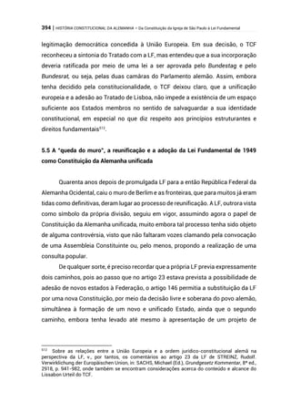 394 | HISTÓRIA CONSTITUCIONAL DA ALEMANHA – Da Constituição da Igreja de São Paulo à Lei Fundamental
legitimação democrática concedida à União Europeia. Em sua decisão, o TCF
reconheceu a sintonia do Tratado com a LF, mas entendeu que a sua incorporação
deveria ratificada por meio de uma lei a ser aprovada pelo Bundestag e pelo
Bundesrat, ou seja, pelas duas camâras do Parlamento alemão. Assim, embora
tenha decidido pela constitucionalidade, o TCF deixou claro, que a unificação
europeia e a adesão ao Tratado de Lisboa, não impede a existência de um espaço
suficiente aos Estados membros no sentido de salvaguardar a sua identidade
constitucional, em especial no que diz respeito aos princípios estruturantes e
direitos fundamentais512
.
5.5 A “queda do muro”, a reunificação e a adoção da Lei Fundamental de 1949
como Constituição da Alemanha unificada
Quarenta anos depois de promulgada LF para a então República Federal da
Alemanha Ocidental, caiu o muro de Berlim e as fronteiras, que para muitos já eram
tidas como definitivas, deram lugar ao processo de reunificação. A LF, outrora vista
como símbolo da própria divisão, seguiu em vigor, assumindo agora o papel de
Constituição da Alemanha unificada, muito embora tal processo tenha sido objeto
de alguma controvérsia, visto que não faltaram vozes clamando pela convocação
de uma Assembleia Constituinte ou, pelo menos, propondo a realização de uma
consulta popular.
De qualquer sorte, é preciso recordar que a própria LF previa expressamente
dois caminhos, pois ao passo que no artigo 23 estava prevista a possibilidade de
adesão de novos estados à Federação, o artigo 146 permitia a substituição da LF
por uma nova Constituição, por meio da decisão livre e soberana do povo alemão,
simultânea à formação de um novo e unificado Estado, ainda que o segundo
caminho, embora tenha levado até mesmo à apresentação de um projeto de
512
Sobre as relações entre a União Europeia e a ordem jurídico-constitucional alemã na
perspectiva da LF, v., por tantos, os comentários ao artigo 23 da LF de STREINZ, Rudolf.
Verwirklichung der Europäischen Union, in: SACHS, Michael (Ed.), Grundgesetz Kommentar, 8ª ed.,
2918, p. 941-982, onde também se encontram considerações acerca do conteúdo e alcance do
Lissabon Urteil do TCF.
 