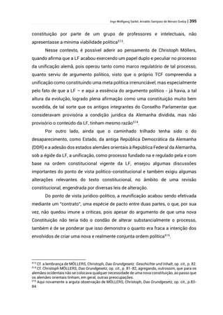 Ingo Wolfgang Sarlet; Arnaldo Sampaio de Morais Godoy | 395
constituição por parte de um grupo de professores e intelectuais, não
apresentasse a mínima viabilidade política513
.
Nesse contexto, é possível aderir ao pensamento de Christoph Möllers,
quando afirma que a LF acabou exercendo um papel duplo e peculiar no processo
da unificação alemã, pois operou tanto como marco regulatório de tal processo,
quanto serviu de argumento político, visto que o próprio TCF compreendia a
unificação como constituindo uma meta política irrenunciável, mas especialmente
pelo fato de que a LF – e aqui a essência do argumento político - já havia, a tal
altura da evolução, logrado plena afirmação como uma constituição muito bem
sucedida, de tal sorte que os antigos integrantes do Conselho Parlamentar que
consideravam provisória a condição jurídica da Alemanha dividida, mas não
provisório o conteúdo da LF, tinham mesmo razão514
.
Por outro lado, ainda que o caminhado trilhado tenha sido o do
desaparecimento, como Estado, da antiga República Democrática da Alemanha
(DDR) e a adesão dos estados alemães orientais à República Federal da Alemanha,
sob a égide da LF, a unificação, como processo fundado na e regulado pela e com
base na ordem constitucional vigente da LF, ensejou algumas discussões
importantes do ponto de vista político-constitucional e também exigiu algumas
alterações relevantes do texto constitucional, no âmbito de uma revisão
constitucional, engendrada por diversas leis de alteração.
Do ponto de vista jurídico-político, a reunificação acabou sendo efetivada
mediante um “contrato”, uma espécie de pacto entre duas partes, o que, por sua
vez, não quedou imune a críticas, pois apesar do argumento de que uma nova
Constituição não teria tido o condão de alterar substancialmente o processo,
também é de se ponderar que isso demonstra o quanto era fraca a intenção dos
envolvidos de criar uma nova e realmente conjunta ordem política515
.
513
Cf. a lembrança de MÖLLERS, Christoph, Das Grundgesetz. Geschichte und Inhalt, op. cit., p. 82.
514
Cf. Christoph MÖLLERS, Das Grundgesetz, op. cit., p. 81-82, agregando, outrossim, que para os
alemães ocidentais não se colocava qualquer necessidade de uma nova constituição, ao passo que
os alemães orientais tinham, em geral, outras preocupações.
515
Aqui novamente a arguta observação de MÖLLERS, Christoph, Das Grundgesetz, op. cit., p.83-
84.
 