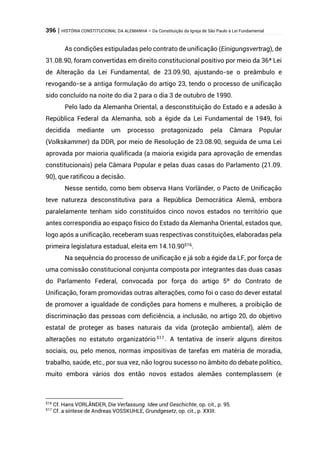 396 | HISTÓRIA CONSTITUCIONAL DA ALEMANHA – Da Constituição da Igreja de São Paulo à Lei Fundamental
As condições estipuladas pelo contrato de unificação (Einigungsvertrag), de
31.08.90, foram convertidas em direito constitucional positivo por meio da 36ª Lei
de Alteração da Lei Fundamental, de 23.09.90, ajustando-se o preâmbulo e
revogando-se a antiga formulação do artigo 23, tendo o processo de unificação
sido concluído na noite do dia 2 para o dia 3 de outubro de 1990.
Pelo lado da Alemanha Oriental, a desconstituição do Estado e a adesão à
República Federal da Alemanha, sob a égide da Lei Fundamental de 1949, foi
decidida mediante um processo protagonizado pela Câmara Popular
(Volkskammer) da DDR, por meio de Resolução de 23.08.90, seguida de uma Lei
aprovada por maioria qualificada (a maioria exigida para aprovação de emendas
constitucionais) pela Câmara Popular e pelas duas casas do Parlamento (21.09.
90), que ratificou a decisão.
Nesse sentido, como bem observa Hans Vorländer, o Pacto de Unificação
teve natureza desconstitutiva para a República Democrática Alemã, embora
paralelamente tenham sido constituídos cinco novos estados no território que
antes correspondia ao espaço físico do Estado da Alemanha Oriental, estados que,
logo após a unificação, receberam suas respectivas constituições, elaboradas pela
primeira legislatura estadual, eleita em 14.10.90516
.
Na sequência do processo de unificação e já sob a égide da LF, por força de
uma comissão constitucional conjunta composta por integrantes das duas casas
do Parlamento Federal, convocada por força do artigo 5º do Contrato de
Unificação, foram promovidas outras alterações, como foi o caso do dever estatal
de promover a igualdade de condições para homens e mulheres, a proibição de
discriminação das pessoas com deficiência, a inclusão, no artigo 20, do objetivo
estatal de proteger as bases naturais da vida (proteção ambiental), além de
alterações no estatuto organizatório 517
. A tentativa de inserir alguns direitos
sociais, ou, pelo menos, normas impositivas de tarefas em matéria de moradia,
trabalho, saúde, etc., por sua vez, não logrou sucesso no âmbito do debate político,
muito embora vários dos então novos estados alemães contemplassem (e
516
Cf. Hans VORLÄNDER, Die Verfassung. Idee und Geschichte, op. cit., p. 95.
517
Cf. a síntese de Andreas VOSSKUHLE, Grundgesetz, op. cit., p. XXIII.
 