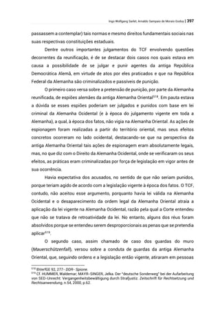 Ingo Wolfgang Sarlet; Arnaldo Sampaio de Morais Godoy | 397
passassem a contemplar) tais normas e mesmo direitos fundamentais sociais nas
suas respectivas constituições estaduais.
Dentre outros importantes julgamentos do TCF envolvendo questões
decorrentes da reunificação, é de se destacar dois casos nos quais estava em
causa a possibilidade de se julgar e punir agentes da antiga República
Democrática Alemã, em virtude de atos por eles praticados e que na República
Federal da Alemanha são criminalizados e passíveis de punição.
O primeiro caso versa sobre a pretensão de punição, por parte da Alemanha
reunificada, de espiões alemães da antiga Alemanha Oriental518
. Em pauta estava
a dúvida se esses espiões poderiam ser julgados e punidos com base em lei
criminal da Alemanha Ocidental (e à época do julgamento vigente em toda a
Alemanha), a qual, à época dos fatos, não vigia na Alemanha Oriental. As ações de
espionagem foram realizadas a partir do território oriental, mas seus efeitos
concretos ocorreram no lado ocidental, destacando-se que na perspectiva da
antiga Alemanha Oriental tais ações de espionagem eram absolutamente legais,
mas, no que diz com o Direito da Alemanha Ocidental, onde se verificaram os seus
efeitos, as práticas eram criminalizadas por força de legislação em vigor antes de
sua ocorrência.
Havia expectativa dos acusados, no sentido de que não seriam punidos,
porque teriam agido de acordo com a legislação vigente à época dos fatos. O TCF,
contudo, não aceitou esse argumento, porquanto havia lei válida na Alemanha
Ocidental e o desaparecimento da ordem legal da Alemanha Oriental atraía a
aplicação da lei vigente na Alemanha Ocidental, razão pela qual a Corte entendeu
que não se tratava de retroatividade da lei. No entanto, alguns dos réus foram
absolvidos porque se entendeu serem desproporcionais as penas que se pretendia
aplicar519
.
O segundo caso, assim chamado de caso dos guardas do muro
(Mauerschützenfall), versou sobre a conduta de guardas da antiga Alemanha
Oriental, que, seguindo ordens e a legislação então vigente, atiraram em pessoas
518
BVerfGE 92, 277- DDR- Spione.
519
Cf. HUMMER, Waldemar; MAYR-SINGER, Jelka. Der “deutsche Sonderweg” bei der Aufarbeitung
von SED-Unrecht: Vergangenheitsbewältigung durch Strafjustiz. Zeitschrift für Rechtsetzung und
Rechtsanwendung, n.54, 2000, p.62.
 