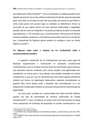 398 | HISTÓRIA CONSTITUCIONAL DA ALEMANHA – Da Constituição da Igreja de São Paulo à Lei Fundamental
que fugiam para o lado ocidental520
. Com a reunificação, os antigos guardas foram
julgados de acordo com as leis válidas na Alemanha Ocidental, agora de aplicação
geral. Com base no princípio de que não há punição sem prévia lei que defina o
crime (nulla poena sine praevia lege) os soldados se defenderam, firmes na
convicção de que agiram dentro da mais absoluta legitimidade e legalidade,
questão não era nova no imaginário e na prática jurisdicional alemã. Em decisão
disputadíssima, o TCF entendeu que o reconhecimento internacional de direitos
humanos impedia, condenava e criminalizava essa prática, pelo que se confirmou
que o assassinato de fugitivos jamais poderia se configurar como um direito
legítimo ou justo521
.
5.6 Algumas notas sobre o impacto da Lei Fundamental sobre o
constitucionalismo brasileiro
A trajetória “existencial” da Lei Fundamental, que hoje ocupa papel de
destaque inquestionável e incensurável no panorama constitucional
contemporâneo, se já se revelava vitoriosa antes da reunificação, agora alcançou
sua expressão máxima, revelando, entre outras virtudes, uma legitimidade sem
precedentes, ao menos para o caso alemão, mas também exemplar em termos
comparativos, o que, por sua vez, demonstra que até mesmo alguma deficiência
evidente em termos de legitimação democrática originária (considerados os
padrões tidos como ideais), pode, a depender das circunstâncias, vir a ser
amplamente compensada mediante um processo de permanente reconstrução da
legitimidade.
De outra parte, constata-se a oportunidade das lições de Peter Häberle,
quando nos fala da necessidade de contínua reafirmação do Estado
Constitucional522
, o que, à evidência, se revela como mais fácil quando se atinge
níveis expressivos de confiança da população no projeto constitucional e nas
520
BVerfGE 95, 96- Mauerschützen.
521
Cf. DREIER, Horst. Gustav Radbruch und die Mauerschützen. Juristen Zeitung, n.52, maio 1997,
p.428.
522
Cf. HÄBERLE, Peter. Neue Horizonte und Herausforderungen des Konstitutionalismus. In: EUGRZ
2006, p. 537.
 
