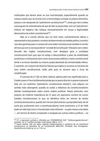 Ingo Wolfgang Sarlet; Arnaldo Sampaio de Morais Godoy | 399
instituições que devem atuar na sua concretização, especialmente quando se
instaura aquilo que, de acordo com a terminologia cunhada na própria Alemanha,
passou a ser designado de “patriotismo constitucional”523
, ainda que nem a todos
comunguem do entendimento de que de fato se possa falar num tal “patriotismo”
embora tal negativa não coloque necessariamente em causa a legitimidade
democrática da ordem constitucional524
.
Mas se é correto afirmar que um bom texto, suficientemente aberto e
representativo dos projetos e anseios de determinada sociedade política, constitui
uma das garantias para o sucesso de uma ordem constitucional, também é correto
afirmar que sem a correspondente “vontade de Constituição” (Hesse) e sem o labor
fecundo dos órgãos constitucionais, com destaque para a jurisdição
constitucional (sem que aqui se esteja a desconsiderar o peso da estabilidade
econômica e institucional, bem como do processo político), o texto constitucional
tende a se tornar obsoleto ou mesmo acaba destituído de normatividade efetiva.
É, portanto, um conjunto de diversos fatores que explica o sucesso ou fracasso de
uma ordem constitucional, razão pela qual se assume aqui o ônus da
simplificação.
O sucesso da LF não se afere, todavia, apenas pelo seu significado para o
Estado e para o Povo da Alemanha (ainda que se queira discutir o quanto é possível
falar em um autêntico “patriotismo constitucional alemão”), mas adquire um
sentido mais abrangente, quando se avalia a influência do constitucionalismo
alemão contemporâneo sobre outras ordens jurídicas. Nesse particular, sem
prejuízo da evidente importância da LF para um expressivo número de outros
Estados Constitucionais (o que se identifica tanto em termos de direito
constitucional positivo, quando tem termos doutrinários e jurisprudenciais), de tal
sorte que, juntamente com o constitucionalismo norte-americano, a LF de 1949
pode ser tida hoje como a Constituição mais influente - ou pelo menos uma delas
--, em termos de direito comparado e recepção por outras ordens jurídicas -, no
523
Cf. a expressão cunhada e difundida por STERNBERGER, Dolf. “Verfassungspatriotismus”,
Schriften. Vol. X. Frankfurt am Main: Insel Verlag, 1990, p. 13-17.
524
Nesse sentido, vide, por todos, negando categoricamente a existência de um patriotismo
constitucional na Alemanha da Lei Fundamental, MÖLLERS, Christoph, Das Grundgesetz.
Geschichte und Inhalt, op. cit., p. 115 e ss.
 