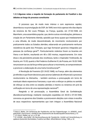 40 | HISTÓRIA CONSTITUCIONAL DA ALEMANHA – Da Constituição da Igreja de São Paulo à Lei Fundamental
1.2.3 Algumas notas a respeito da formação do parlamento de Frankfurt e dos
debates ao longo do processo constituinte
O processo que, de modo mais intenso e com expressiva rapidez,
desembocou na promulgação da CISP, de 1849, teve início apenas três dias depois
da renúncia do Rei Louis Philippe, na França, quando, em 27.02.1848, em
Mannheim, uma assembleia popular, que, dentre outras reivindicações, pleiteava a
criação de um Parlamento Alemão, episódio que levou quase que imediatamente
a uma difusão, de modo descentralizado, do movimento revolucionário por
praticamente todos os Estados alemães, esbarrando em praticamente nenhuma
resistência da parte dos Príncipes, que logo formaram governos integrados por
pessoas da confiança geral48
. Particularmente violentos foram os levantes em
Viena e em Berlim, resultando em 48 e 303 mortos, respectivamente. Em vista
disso e da persistente pressão dos revoltosos, tanto o Imperador Ferdinando, da
Áustria, em 15.03, quanto o Rei Frederico Guilherme IV, da Prússia, em 18.03.1848,
renunciaram ao uso da força militar para sufocar o movimento, se comprometeram
a promover a elaboração de uma Carta Constitucional49
.
A Revolução de Fevereiro (22-24.02.1848), na França, além dos elementos
já referidos e que foram decisivos para acionar (ademais de influenciar) o processo
revolucionário na Alemanha, - também acentuou a preocupação em torno de
eventuais ideais expansivos franceses, o que veio a reforçar os pleitos no sentido
de reforçar os elos entre os estados alemães e mesmo os reclamos em prol da
unificação em torno de uma representação nacional50
.
Reagindo a tal provocação, a Assembleia Geral da Confederação
(Bundesversammlung), mediante resoluções expedidas em 30.03 e 07.04.1848,
convocou os governos dos Estados a promoverem eleições com vistas à escolha
de seus respectivos representantes que iram integrar a Assembleia Nacional
48
PAULY, Walter. Die Verfassung der Paulskirche und ihre Folgewirkungen. In: ISENSEE, Josef;
KIRCHHOF, Paul (Coord.). Handbuch des Staatsrechts der Bundesrepublik Deutschland, p. 97.
49
Cf. PAULY, Walter, op. cit., p. 97-98.
50
Cf. KÜHNE, Jörg-Detlef. Die Reichsverfassung der Paulskirche. Vorbild und Verwirklichung im
späteren Deutschen Rechtsleben, Frankfurt am Main: Alfred Metzner Verlag, 1985, p. 32.
 