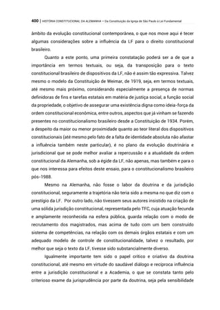 400 | HISTÓRIA CONSTITUCIONAL DA ALEMANHA – Da Constituição da Igreja de São Paulo à Lei Fundamental
âmbito da evolução constitucional contemporânea, o que nos move aqui é tecer
algumas considerações sobre a influência da LF para o direito constitucional
brasileiro.
Quanto a este ponto, uma primeira constatação poderá ser a de que a
importância em termos textuais, ou seja, da transposição para o texto
constitucional brasileiro de dispositivos da LF, não é assim tão expressiva. Talvez
mesmo o modelo da Constituição de Weimar, de 1919, seja, em termos textuais,
até mesmo mais próximo, considerando especialmente a presença de normas
definidoras de fins e tarefas estatais em matéria de justiça social, a função social
da propriedade, o objetivo de assegurar uma existência digna como ideia-força da
ordem constitucional econômica, entre outros, aspectos que já vinham se fazendo
presentes no constitucionalismo brasileiro desde a Constituição de 1934. Porém,
a despeito da maior ou menor proximidade quanto ao teor literal dos dispositivos
constitucionais (até mesmo pelo fato de a falta de identidade absoluta não afastar
a influência também neste particular), é no plano da evolução doutrinária e
jurisdicional que se pode melhor avaliar a repercussão e a atualidade da ordem
constitucional da Alemanha, sob a égide da LF, não apenas, mas também e para o
que nos interessa para efeitos deste ensaio, para o constitucionalismo brasileiro
pós-1988.
Mesmo na Alemanha, não fosse o labor da doutrina e da jurisdição
constitucional, seguramente a trajetória não teria sido a mesma no que diz com o
prestígio da LF. Por outro lado, não tivessem seus autores insistido na criação de
uma sólida jurisdição constitucional, representada pelo TFC, cuja atuação fecunda
e amplamente reconhecida na esfera pública, guarda relação com o modo de
recrutamento dos magistrados, mas acima de tudo com um bem construído
sistema de competências, na relação com os demais órgãos estatais e com um
adequado modelo de controle de constitucionalidade, talvez o resultado, por
melhor que seja o texto da LF, tivesse sido substancialmente diverso.
Igualmente importante tem sido o papel crítico e criativo da doutrina
constitucional, até mesmo em virtude do saudável diálogo e recíproca influência
entre a jurisdição constitucional e a Academia, o que se constata tanto pelo
criterioso exame da jurisprudência por parte da doutrina, seja pela sensibilidade
 