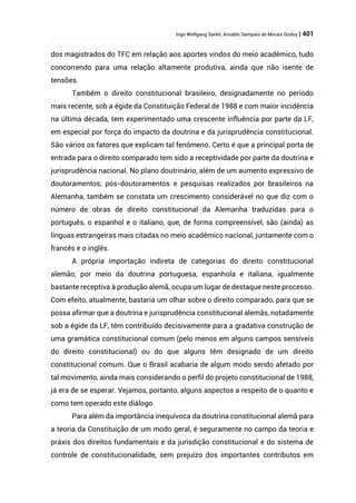 Ingo Wolfgang Sarlet; Arnaldo Sampaio de Morais Godoy | 401
dos magistrados do TFC em relação aos aportes vindos do meio acadêmico, tudo
concorrendo para uma relação altamente produtiva, ainda que não isente de
tensões.
Também o direito constitucional brasileiro, designadamente no período
mais recente, sob a égide da Constituição Federal de 1988 e com maior incidência
na última década, tem experimentado uma crescente influência por parte da LF,
em especial por força do impacto da doutrina e da jurisprudência constitucional.
São vários os fatores que explicam tal fenômeno. Certo é que a principal porta de
entrada para o direito comparado tem sido a receptividade por parte da doutrina e
jurisprudência nacional. No plano doutrinário, além de um aumento expressivo de
doutoramentos, pós-doutoramentos e pesquisas realizados por brasileiros na
Alemanha, também se constata um crescimento considerável no que diz com o
número de obras de direito constitucional da Alemanha traduzidas para o
português, o espanhol e o italiano, que, de forma compreensível, são (ainda) as
línguas estrangeiras mais citadas no meio acadêmico nacional, juntamente com o
francês e o inglês.
A própria importação indireta de categorias do direito constitucional
alemão, por meio da doutrina portuguesa, espanhola e italiana, igualmente
bastante receptiva à produção alemã, ocupa um lugar de destaque neste processo.
Com efeito, atualmente, bastaria um olhar sobre o direito comparado, para que se
possa afirmar que a doutrina e jurisprudência constitucional alemãs, notadamente
sob a égide da LF, têm contribuído decisivamente para a gradativa construção de
uma gramática constitucional comum (pelo menos em alguns campos sensíveis
do direito constitucional) ou do que alguns têm designado de um direito
constitucional comum. Que o Brasil acabaria de algum modo sendo afetado por
tal movimento, ainda mais considerando o perfil do projeto constitucional de 1988,
já era de se esperar. Vejamos, portanto, alguns aspectos a respeito de o quanto e
como tem operado este diálogo.
Para além da importância inequívoca da doutrina constitucional alemã para
a teoria da Constituição de um modo geral, é seguramente no campo da teoria e
práxis dos direitos fundamentais e da jurisdição constitucional e do sistema de
controle de constitucionalidade, sem prejuízo dos importantes contributos em
 
