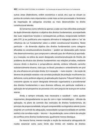 402 | HISTÓRIA CONSTITUCIONAL DA ALEMANHA – Da Constituição da Igreja de São Paulo à Lei Fundamental
outras áreas (federalismo, ordem econômica e social, etc.) que se situam os
pontos de contato mais importantes e onde mais se tem processado o fenômeno
da importação de categorias oriundas ou mais desenvolvidas no direito
constitucional alemão.
Se tomarmos como referência apenas a cada vez mais difundida aceitação
da dupla dimensão objetiva e subjetiva dos direitos fundamentais, acompanhada
das suas respectivas funções e consequências jurídicas, recepcionada também
pelo STF, já se justificaria uma resposta afirmativa à indagação sobre o “se” da
influência da Lei Fundamental sobre a ordem constitucional brasileira. Neste
particular – da dimensão objetiva dos direitos fundamentais como categoria
difundida no constitucionalismo brasileiro – podem ser destacados pelo menos
três desenvolvimentos, que comprovam o elevado grau de influência já apontado:
a) a inserção, na esfera da assim designada constitucionalização do Direito, do
problema da eficácia dos direitos fundamentais nas relações privadas, mediante
recurso direto à doutrina e jurisprudência alemãs, embora trilhando caminho
substancialmente diverso, visto que, no Brasil, prevalece o entendimento em prol
de uma eficácia em princípio direta; b) A recepção – mais recente – da noção de
deveres de proteção estatais e da correlata proibição de proteção insuficiente (ou
deficiente, como preferem alguns), já aplicada pelo Supremo Tribunal Federal; c) A
crescente aposta na assim designada dimensão organizatória e procedimental
dos direitos fundamentais e seus diversos reflexos, em particular mediante a
aplicação de tal perspectiva ao processo civil, sem prejuízo de avanços em outras
searas.
Ainda, a sempre criticada, mas necessária e saudável - salvo ajustes
importantes, designadamente no que diz com o rigor metodológico - difusão da
aplicação, no plano do controle das restrições de direitos fundamentais, do
princípio da proporcionalidade, tal qual compreendido na dogmática alemã (como
exigindo um controle da adequação, necessidade e proporcionalidade em sentido
estrito) e da correlata noção – técnica – da ponderação, como critério de solução
de conflitos entre direitos fundamentais, igualmente merece destaque.
Da mesma forma, merece menção a noção da necessária salvaguarda do
núcleo essencial como outro limite dos limites em matéria de direitos
 