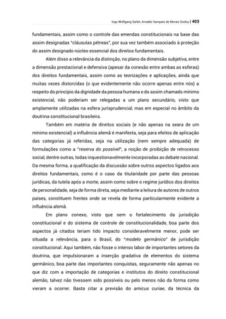 Ingo Wolfgang Sarlet; Arnaldo Sampaio de Morais Godoy | 403
fundamentais, assim como o controle das emendas constitucionais na base das
assim designadas “cláusulas pétreas”, por sua vez também associado à proteção
do assim designado núcleo essencial dos direitos fundamentais.
Além disso a relevância da distinção, no plano da dimensão subjetiva, entre
a dimensão prestacional e defensiva (apesar da conexão entre ambas as esferas)
dos direitos fundamentais, assim como as teorizações e aplicações, ainda que
muitas vezes distorcidas (o que evidentemente não ocorre apenas entre nós) a
respeito do princípio da dignidade da pessoa humana e do assim chamado mínimo
existencial, não poderiam ser relegadas a um plano secundário, visto que
amplamente utilizadas na esfera jurisprudencial, mas em especial no âmbito da
doutrina constitucional brasileira.
Também em matéria de direitos sociais (e não apenas na seara de um
mínimo existencial) a influência alemã é manifesta, seja para efeitos de aplicação
das categorias já referidas, seja na utilização (nem sempre adequada) de
formulações como a “reserva do possível“, a noção de proibição de retrocesso
social, dentre outras, todas inquestionavelmente incorporadas ao debate nacional.
Da mesma forma, a qualificação da discussão sobre outros aspectos ligados aos
direitos fundamentais, como é o caso da titularidade por parte das pessoas
jurídicas, da tutela após a morte, assim como sobre o regime jurídico dos direitos
de personalidade, seja de forma direta, seja mediante a leitura de autores de outros
países, constituem frentes onde se revela de forma particularmente evidente a
influência alemã.
Em plano conexo, visto que sem o fortalecimento da jurisdição
constitucional e do sistema de controle de constitucionalidade, boa parte dos
aspectos já citados teriam tido impacto consideravelmente menor, pode ser
situada a relevância, para o Brasil, do “modelo germânico” de jurisdição
constitucional. Aqui também, não fosse o intenso labor de importantes setores da
doutrina, que impulsionaram a inserção gradativa de elementos do sistema
germânico, boa parte das importantes conquistas, seguramente não apenas no
que diz com a importação de categorias e institutos do direito constitucional
alemão, talvez não tivessem sido possíveis ou pelo menos não da forma como
vieram a ocorrer. Basta citar a previsão do amicus curiae, da técnica da
 
