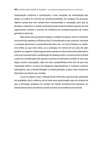 404 | HISTÓRIA CONSTITUCIONAL DA ALEMANHA – Da Constituição da Igreja de São Paulo à Lei Fundamental
interpretação conforme a constituição e suas variações, da manipulação dos
efeitos na esfera do controle de constitucionalidade, da categoria do processo
objetivo (ainda que nem sempre bem compreendida e manejada), para que se
perceba a extensão e o caráter praticamente permanente (embora ajustes de rota
seguramente venham a ocorrer) da influência do constitucionalismo de matriz
germânica entre nós.
Não sendo nosso propósito esgotar a relação de tópicos onde se manifesta
com particular agudeza a influência da LF (considerada no seu conjunto, incluindo
a evolução doutrinária e jurisprudencial) entre nós, um breve balanço se impõe.
Com efeito, ao que tudo indica, se a avaliação, em termos de um juízo de valor
positivo ou negativo, tende seguramente a pender em favor da primeira alternativa,
visto que inquestionável a qualificação do debate jurídico-constitucional no Brasil
a partir da consideração dos aportes oriundos da Alemanha, também é certo que
segue correta a percepção, cada vez mais compartilhada entre nós, de que uma
importação direta e acrítica de categorias argumentativas e institutos jurídicos
estrangeiros, sem a devida filtragem e contextualização, muitas vezes resulta em
distorções que devem ser evitadas.
O que se espera é que o diálogo Brasil-Alemanha siga fecundo, ganhando
em qualidade crítico-reflexiva, de tal sorte essa aproximação seja um símbolo de
que a afirmação gradativa do modelo do Estado Constitucional (portanto, do
Estado Democrático de Direito) constitui de fato uma tendência irreversível.
 