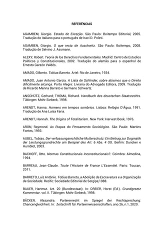 REFERÊNCIAS
AGAMBEM, Giorgio. Estado de Exceção. São Paulo: Boitempo Editorial, 2005.
Tradução do italiano para o português de Iraci D. Poleti.
AGAMBEN, Giorgio. O que resta de Auschwitz. São Paulo: Boitempo, 2008.
Tradução de Selvino J. Assmann.
ALEXY, Robert. Teoria de los Derechos Fundamentales. Madrid: Centro de Estudios
Politicos y Constitucionales, 2002. Tradução do alemão para o espanhol de
Ernesto Garzón Valdés.
AMADO, Gilberto. Tobias Barreto. Ariel: Rio de Janeiro, 1934.
AMADO, Juan Antonio García. A Lista de Schlinder, sobre abismos que o Direito
dificilmente alcança. Porto Alegre: Livraria do Advogado Editora, 2009. Tradução
de Ricardo Menna Barreto e Germano Schwartz.
ANSCHÜTZ, Gerhard; THOMA, Richard. Handbuch des deustschen Staatsrechts.
Tübingen: Mohr Siebeck, 1998.
ARENDT, Hanna. Homens em tempos sombrios. Lisboa: Relógio D’Água, 1991.
Tradução de Ana Luísa Faria.
ARENDT, Hannah. The Origins of Totalitarism. New York: Harvest Book, 1976.
ARON, Raymond. As Etapas do Pensamento Sociológico. São Paulo: Martins
Fontes, 1993.
AUBEL, Tobias. Der verfassungsrechtliche Mutterschutz: Ein Beitrag zur Dogmatik
der Leistungsgrundrechte am Beispiel des Art. 6 Abs. 4 GG. Berlim: Duncker e
Humblot, 2003.
BACHOFF, Otto. Normas Constitucionais Inconstitucionais?. Coimbra: Almedina,
1994.
BARREAU, Jean-Claude. Toute l’Histoire de France L’Essentiel. Paris: Toucan,
2011.
BARRETO, Luiz Antônio. Tobias Barreto, a Abolição da Escravatura e a Organização
da Sociedade. Recife: Sociedade Editorial de Sergipe,1988.
BAUER, Hartmut. Art. 20 (Bundesstaat). In: DREIER, Horst (Ed.). Grundgesetz
Kommentar. vol. II. Tübingen: Mohr Siebeck, 1998.
BÄCKER, Alezandra. Parteienrecht im Spiegel der Rechtsprechung:
Chancengleichheit. In: Zeitschrift für Parteienwissenschaften, ano 26, n.1, 2020.
 