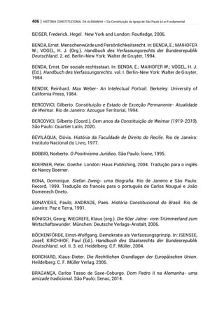 406 | HISTÓRIA CONSTITUCIONAL DA ALEMANHA – Da Constituição da Igreja de São Paulo à Lei Fundamental
BEISER, Frederick. Hegel. New York and London: Routledge, 2006.
BENDA, Ernst. Menschenwürde und Persönlichkeitsrecht. In: BENDA, E.; MAIHOFER
W.; VOGEL, H. J. (Org.). Handbuch des Verfassungsrechts der Bundesrepublik
Deutschland. 2. ed. Berlin-New York: Walter de Gruyter, 1994.
BENDA, Ernst. Der soziale rechtsstaat. In: BENDA, E.; MAIHOFER W.; VOGEL, H. J.
(Ed.). Handbuch des Verfassungsrechts. vol. I. Berlin-New York: Walter de Gruyter,
1984.
BENDIX, Reinhard. Max Weber- An Intelectual Portrait. Berkeley: University of
California Press, 1984.
BERCOVICI, Gilberto. Constituição e Estado de Exceção Permanente- Atualidade
de Weimar. Rio de Janeiro: Azougue Territorial, 1994.
BERCOVICI, Gilberto (Coord.), Cem anos da Constituição de Weimar (1919-2019),
São Paulo: Quartier Latin, 2020.
BEVILÁQUA, Clóvis. História da Faculdade de Direito do Recife. Rio de Janeiro:
Instituto Nacional do Livro, 1977.
BOBBIO, Norberto. O Positivismo Jurídico. São Paulo: Ícone, 1995.
BOERNER, Peter. Goethe. London: Haus Publishing, 2004. Tradução para o inglês
de Nancy Boerner.
BONA, Dominique. Stefan Zweig- uma Biografia. Rio de Janeiro e São Paulo:
Record, 1999. Tradução do francês para o português de Carlos Nougué e João
Domenech Oneto.
BONAVIDES, Paulo; ANDRADE, Paes. História Constitucional do Brasil. Rio de
Janeiro: Paz e Terra, 1991.
BÖNISCH, Georg; WIEGREFE, Klaus (org.). Die 50er Jahre- vom Trümmerland zum
Wirtschaftswunder. München: Deutsche Verlags-Anstalt, 2006.
BÖCKENFÖRDE, Ernst-Wolfgang. Demokratie als Verfassungsprinzip. In: ISENSEE,
Josef; KIRCHHOF, Paul (Ed.). Handbuch des Staatsrechts der Bundesrepublik
Deutschland. vol. II. 3. ed. Heidelberg: C.F. Müller, 2004.
BORCHARD, Klaus-Dieter. Die Rechtlichen Grundlagen der Europäischen Union.
Heildelberg: C. F. Müller Verlag, 2006.
BRAGANÇA, Carlos Tasso de Saxe-Coburgo. Dom Pedro II na Alemanha- uma
amizade tradicional. São Paulo: Senac, 2014.
 