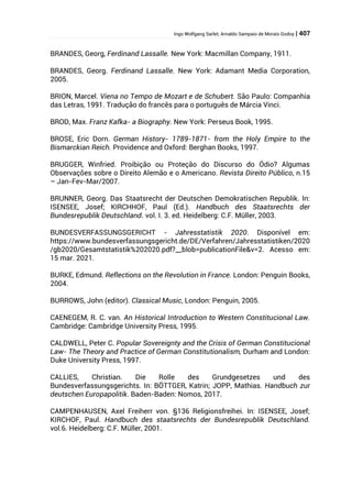 Ingo Wolfgang Sarlet; Arnaldo Sampaio de Morais Godoy | 407
BRANDES, Georg, Ferdinand Lassalle. New York: Macmillan Company, 1911.
BRANDES, Georg. Ferdinand Lassalle. New York: Adamant Media Corporation,
2005.
BRION, Marcel. Viena no Tempo de Mozart e de Schubert. São Paulo: Companhia
das Letras, 1991. Tradução do francês para o português de Márcia Vinci.
BROD, Max. Franz Kafka- a Biography. New York: Perseus Book, 1995.
BROSE, Eric Dorn. German History- 1789-1871- from the Holy Empire to the
Bismarckian Reich. Providence and Oxford: Berghan Books, 1997.
BRUGGER, Winfried. Proibição ou Proteção do Discurso do Ódio? Algumas
Observações sobre o Direito Alemão e o Americano. Revista Direito Público, n.15
– Jan-Fev-Mar/2007.
BRUNNER, Georg. Das Staatsrecht der Deutschen Demokratischen Republik. In:
ISENSEE, Josef; KIRCHHOF, Paul (Ed.). Handbuch des Staatsrechts der
Bundesrepublik Deutschland. vol. I. 3. ed. Heidelberg: C.F. Müller, 2003.
BUNDESVERFASSUNGSGERICHT - Jahresstatistik 2020. Disponível em:
https://www.bundesverfassungsgericht.de/DE/Verfahren/Jahresstatistiken/2020
/gb2020/Gesamtstatistik%202020.pdf?__blob=publicationFile&v=2. Acesso em:
15 mar. 2021.
BURKE, Edmund. Reflections on the Revolution in France. London: Penguin Books,
2004.
BURROWS, John (editor). Classical Music, London: Penguin, 2005.
CAENEGEM, R. C. van. An Historical Introduction to Western Constitucional Law.
Cambridge: Cambridge University Press, 1995.
CALDWELL, Peter C. Popular Sovereignty and the Crisis of German Constitucional
Law- The Theory and Practice of German Constitutionalism, Durham and London:
Duke University Press, 1997.
CALLIES, Christian. Die Rolle des Grundgesetzes und des
Bundesverfassungsgerichts. In: BÖTTGER, Katrin; JOPP, Mathias. Handbuch zur
deutschen Europapolitik. Baden-Baden: Nomos, 2017.
CAMPENHAUSEN, Axel Freiherr von. §136 Religionsfreihei. In: ISENSEE, Josef;
KIRCHOF, Paul. Handbuch des staatsrechts der Bundesrepublik Deutschland.
vol.6. Heidelberg: C.F. Müller, 2001.
 