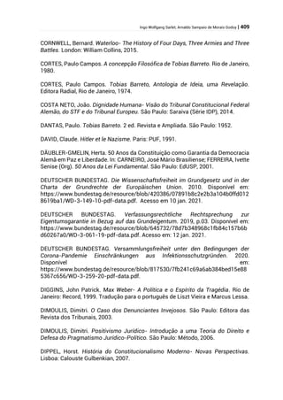 Ingo Wolfgang Sarlet; Arnaldo Sampaio de Morais Godoy | 409
CORNWELL, Bernard. Waterloo- The History of Four Days, Three Armies and Three
Battles. London: William Collins, 2015.
CORTES, Paulo Campos. A concepção Filosófica de Tobias Barreto. Rio de Janeiro,
1980.
CORTES, Paulo Campos. Tobias Barreto, Antologia de Ideia, uma Revelação.
Editora Radial, Rio de Janeiro, 1974.
COSTA NETO, João. Dignidade Humana- Visão do Tribunal Constitucional Federal
Alemão, do STF e do Tribunal Europeu. São Paulo: Saraiva (Série IDP), 2014.
DANTAS, Paulo. Tobias Barreto. 2 ed. Revista e Ampliada. São Paulo: 1952.
DAVID, Claude. Hitler et le Nazisme. Paris: PUF, 1991.
DÄUBLER-GMELIN, Herta. 50 Anos da Constituição como Garantia da Democracia
Alemã em Paz e Liberdade. In: CARNEIRO, José Mário Brasiliense; FERREIRA, Ivette
Senise (Org). 50 Anos da Lei Fundamental. São Paulo: EdUSP, 2001.
DEUTSCHER BUNDESTAG. Die Wissenschaftsfreiheit im Grundgesetz und in der
Charta der Grundrechte der Europäischen Union. 2010. Disponível em:
https://www.bundestag.de/resource/blob/420386/07891b8c2e2b3a104b0ffd012
8619ba1/WD-3-149-10-pdf-data.pdf. Acesso em 10 jan. 2021.
DEUTSCHER BUNDESTAG. Verfassungsrechtliche Rechtsprechung zur
Eigentumsgarantie in Bezug auf das Grundeigentum. 2019, p.03. Disponível em:
https://www.bundestag.de/resource/blob/645732/78d7b348968c1fb84c157b6b
d60267a0/WD-3-061-19-pdf-data.pdf. Acesso em: 12 jan. 2021.
DEUTSCHER BUNDESTAG. Versammlungsfreiheit unter den Bedingungen der
Corona-Pandemie Einschränkungen aus Infektionsschutzgründen. 2020.
Disponível em:
https://www.bundestag.de/resource/blob/817530/7fb241c69a6ab384bed15e88
5367c656/WD-3-259-20-pdf-data.pdf.
DIGGINS, John Patrick. Max Weber- A Política e o Espírito da Tragédia. Rio de
Janeiro: Record, 1999. Tradução para o português de Liszt Vieira e Marcus Lessa.
DIMOULIS, Dimitri. O Caso dos Denunciantes Invejosos. São Paulo: Editora das
Revista dos Tribunais, 2003.
DIMOULIS, Dimitri. Positivismo Jurídico- Introdução a uma Teoria do Direito e
Defesa do Pragmatismo Jurídico-Político. São Paulo: Método, 2006.
DIPPEL, Horst. História do Constitucionalismo Moderno- Novas Perspectivas.
Lisboa: Calouste Gulbenkian, 2007.
 