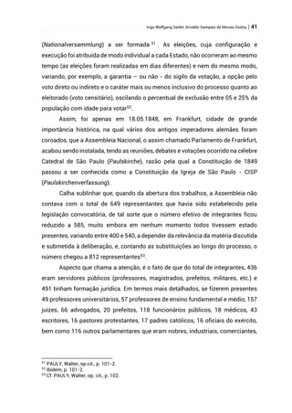 Ingo Wolfgang Sarlet; Arnaldo Sampaio de Morais Godoy | 41
(Nationalversammlung) a ser formada 51
. As eleições, cuja configuração e
execução foi atribuída de modo individual a cada Estado, não ocorreram ao mesmo
tempo (as eleições foram realizadas em dias diferentes) e nem do mesmo modo,
variando, por exemplo, a garantia – ou não - do sigilo da votação, a opção pelo
voto direto ou indireto e o caráter mais ou menos inclusivo do processo quanto ao
eleitorado (voto censitário), oscilando o percentual de exclusão entre 05 e 25% da
população com idade para votar52
.
Assim, foi apenas em 18.05.1848, em Frankfurt, cidade de grande
importância histórica, na qual vários dos antigos imperadores alemães foram
coroados, que a Assembleia Nacional, o assim chamado Parlamento de Frankfurt,
acabou sendo instalada, tendo as reuniões, debates e votações ocorrido na célebre
Catedral de São Paulo (Paulskirche), razão pela qual a Constituição de 1849
passou a ser conhecida como a Constituição da Igreja de São Paulo - CISP
(Paulskirchenverfassung).
Calha sublinhar que, quando da abertura dos trabalhos, a Assembleia não
contava com o total de 649 representantes que havia sido estabelecido pela
legislação convocatória, de tal sorte que o número efetivo de integrantes ficou
reduzido a 585, muito embora em nenhum momento todos tivessem estado
presentes, variando entre 400 e 540, a depender da relevância da matéria discutida
e submetida à deliberação, e, contando as substituições ao longo do processo, o
número chegou a 812 representantes53.
Aspecto que chama a atenção, é o fato de que do total de integrantes, 436
eram servidores públicos (professores, magistrados, prefeitos, militares, etc.) e
491 tinham formação jurídica. Em termos mais detalhados, se fizerem presentes
49 professores universitários, 57 professores de ensino fundamental e médio, 157
juízes, 66 advogados, 20 prefeitos, 118 funcionários públicos, 18 médicos, 43
escritores, 16 pastores protestantes, 17 padres católicos, 16 oficiais do exército,
bem como 116 outros parlamentares que eram nobres, industriais, comerciantes,
51
PAULY, Walter, op.cit., p. 101-2.
52
Ibidem, p. 101-2.
53
Cf. PAULY, Walter, op. cit., p. 102.
 