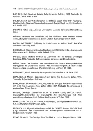 410 | HISTÓRIA CONSTITUCIONAL DA ALEMANHA – Da Constituição da Igreja de São Paulo à Lei Fundamental
DOEHRING, Karl. Teoria do Estado. Belo Horizonte: Del Rey, 2008. Tradução de
Gustavo Castro Alves Araújo.
DOLZER, Rudolf. Der Widerstandsfall. In: ISENSEE, Josef; KIRCHHOF, Paul (org).
Handbuch des Staatsrechts der Bundesrepublik Deutschland. vol. VII. Heidelberg,
C.F. Müller, 1992.
DOMINGO, Rafael (org.). Juristas Universales. Madrid e Barcelona: Marcial Pons,
2004.
DÖRNER, Bernward. Die Deutschen und der Holocaust- Was niemand wissen
wollte, aber jeder wissen konnte. Berlin: Ullstein Buchverlage GmbH, 2007.
DREIER, Ralf; SELLERT, Wolfgang. Recht und Justiz im “Dritten Reich”. Frankfurt
am Main: Suhrkamp, 1989.
DREIER, Horst. Allgemeine Grundrechtslehren. In: DREIER, Horst (Ed.). Grundgesetz
Kommentar. vol. I. Tübingen: Mohr Siebeck, 1996.
DUPEUX, Louis. História Cultural da Alemanha. Rio de Janeiro: Civilização
Brasileira, 1992. Tradução do francês para o português por Elena Gaidano.
DÜRIG, Günter. Der Grundsatz der Menschenwürde. Entwurf eines praktikablen
Wertsystems der Grundrechte aus Art. 1 Abs. I in Verbindung mit Art. 19 Abs. II des
Grundgesetzes. In: Archiv des Öffentlichen Rechts (AÖR), nº 81, 1956.
EISENHARDT, Ulrich. Deutsche Rechtsgeschichte. München: C. H. Beck, 2013.
ELIAS, Norbert. Mozart- Sociologia de um Gênio. Rio de Janeiro: Zahar, 1995.
Tradução de Sergio Goes de Paula.
ELIAS, Norbert. Os Alemães- A luta pelo poder e a evolução do habitus nos séculos
XIX e XX. Rio de Janeiro: Jorge Zahar Editor, 1997. Tradução do alemão para o
português de Álvaro Cabral.
ENDERS, Christoph. Comentário art.1º. In: STERN, Klaus; BECKER, Florian.
Grundrechte-Kommentar: Die Grundrechte des Grundgesetzes mit ihren
europäischen Bezügen. 3 ed. Colônia: Carl Heymanns Verlag, 2019.
EPINEY, Astrid. Art. 20a. In: STARCK, Christian (Ed.). Grundgesetz Kommentar. vol.
II. 6. ed. München: Franz Vahlen, 2010.
ERICHSEN, H.U. Allgemeine Handlungsfreiheit. In: ISENSEE, Joseph; KIRCHOF, Paul
(Org). Handbuch des Staatsrechts der Bundesrepublik Deutschland. vol. VI.
Heidelberg: C.F.Müller, 1989.
EVANS, Richard J.. The Coming of the Third Reich. London: Penguin Books, 2004.
 