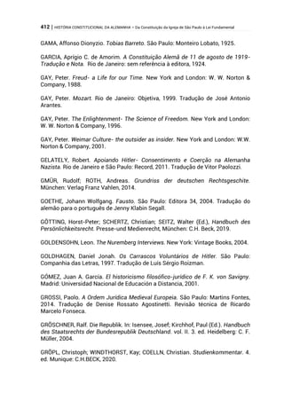 412 | HISTÓRIA CONSTITUCIONAL DA ALEMANHA – Da Constituição da Igreja de São Paulo à Lei Fundamental
GAMA, Affonso Dionyzio. Tobias Barreto. São Paulo: Monteiro Lobato, 1925.
GARCIA, Aprígio C. de Amorim. A Constituição Alemã de 11 de agosto de 1919-
Tradução e Nota. Rio de Janeiro: sem referência à editora, 1924.
GAY, Peter. Freud- a Life for our Time. New York and London: W. W. Norton &
Company, 1988.
GAY, Peter. Mozart. Rio de Janeiro: Objetiva, 1999. Tradução de José Antonio
Arantes.
GAY, Peter. The Enlightenment- The Science of Freedom. New York and London:
W. W. Norton & Company, 1996.
GAY, Peter. Weimar Culture- the outsider as insider. New York and London: W.W.
Norton & Company, 2001.
GELATELY, Robert. Apoiando Hitler- Consentimento e Coerção na Alemanha
Nazista. Rio de Janeiro e São Paulo: Record, 2011. Tradução de Vitor Paolozzi.
GMÜR, Rudolf; ROTH, Andreas. Grundriss der deutschen Rechtsgeschite.
München: Verlag Franz Vahlen, 2014.
GOETHE, Johann Wolfgang. Fausto. São Paulo: Editora 34, 2004. Tradução do
alemão para o português de Jenny Klabin Segall.
GÖTTING, Horst-Peter; SCHERTZ, Christian; SEITZ, Walter (Ed.), Handbuch des
Persönlichkeitsrecht. Presse-und Medienrecht, München: C.H. Beck, 2019.
GOLDENSOHN, Leon. The Nuremberg Interviews. New York: Vintage Books, 2004.
GOLDHAGEN, Daniel Jonah. Os Carrascos Voluntários de Hitler. São Paulo:
Companhia das Letras, 1997. Tradução de Luís Sérgio Roizman.
GÓMEZ, Juan A. García. El historicismo filosófico-jurídico de F. K. von Savigny.
Madrid: Universidad Nacional de Educación a Distancia, 2001.
GROSSI, Paolo. A Ordem Jurídica Medieval Europeia. São Paulo: Martins Fontes,
2014. Tradução de Denise Rossato Agostinetti. Revisão técnica de Ricardo
Marcelo Fonseca.
GRÖSCHNER, Ralf. Die Republik. In: Isensee, Josef; Kirchhof, Paul (Ed.). Handbuch
des Staatsrechts der Bundesrepublik Deutschland. vol. II. 3. ed. Heidelberg: C. F.
Müller, 2004.
GRÖPL, Christoph; WINDTHORST, Kay; COELLN, Christian. Studienkommentar. 4.
ed. Munique: C.H.BECK, 2020.
 