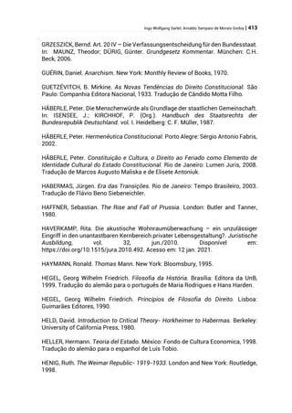 Ingo Wolfgang Sarlet; Arnaldo Sampaio de Morais Godoy | 413
GRZESZICK, Bernd. Art. 20 IV – Die Verfassungsentscheidung für den Bundesstaat.
In: MAUNZ, Theodor; DÜRIG, Günter. Grundgesetz Kommentar. München: C.H.
Beck, 2006.
GUÉRIN, Daniel. Anarchism. New York: Monthly Review of Books, 1970.
GUETZÉVITCH, B. Mirkine. As Novas Tendências do Direito Constitucional. São
Paulo: Companhia Editora Nacional, 1933. Tradução de Cândido Motta Filho.
HÄBERLE, Peter. Die Menschenwürde als Grundlage der staatlichen Gemeinschaft.
In: ISENSEE, J.; KIRCHHOF, P. (Org.). Handbuch des Staatsrechts der
Bundesrepublik Deutschland. vol. I. Heidelberg: C. F. Müller, 1987.
HÄBERLE, Peter. Hermenêutica Constitucional. Porto Alegre: Sérgio Antonio Fabris,
2002.
HÄBERLE, Peter. Constituição e Cultura, o Direito ao Feriado como Elemento de
Identidade Cultural do Estado Constitucional. Rio de Janeiro: Lumen Juris, 2008.
Tradução de Marcos Augusto Maliska e de Elisete Antoniuk.
HABERMAS, Jürgen. Era das Transições. Rio de Janeiro: Tempo Brasileiro, 2003.
Tradução de Flávio Beno Siebeneichler.
HAFFNER, Sebastian. The Rise and Fall of Prussia. London: Butler and Tanner,
1980.
HAVERKAMP, Rita. Die akustische Wohnraumüberwachung – ein unzulässiger
Eingriff in den unantastbaren Kernbereich privater Lebensgestaltung?. Juristische
Ausbildung, vol. 32, jun./2010. Disponível em:
https://doi.org/10.1515/jura.2010.492. Acesso em: 12 jan. 2021.
HAYMANN, Ronald. Thomas Mann. New York: Bloomsbury, 1995.
HEGEL, Georg Wilhelm Friedrich. Filosofia da História. Brasília: Editora da UnB,
1999. Tradução do alemão para o português de Maria Rodrigues e Hans Harden.
HEGEL, Georg Wilhelm Friedrich. Princípios de Filosofia do Direito. Lisboa:
Guimarães Editores, 1990.
HELD, David. Introduction to Critical Theory- Horkheimer to Habermas. Berkeley:
University of California Press, 1980.
HELLER, Hermann. Teoria del Estado. México: Fondo de Cultura Economica, 1998.
Tradução do alemão para o espanhol de Luís Tobío.
HENIG, Ruth. The Weimar Republic- 1919-1933. London and New York: Routledge,
1998.
 