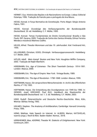 414 | HISTÓRIA CONSTITUCIONAL DA ALEMANHA – Da Constituição da Igreja de São Paulo à Lei Fundamental
HERMET, Guy. História das Nações e do Nacionalismo na Europa. Lisboa: Editorial
Estampa, 1996. Tradução do francês para o português de Ana Moura.
HESSE, Konrad. A Força Normativa da Constituição. Porto Alegre: Sérgio Antonio
Fabris, 1991.
HESSE, Konrad. Grundzüge des Verfassungsrechts der Bundesrepublik
Deutschland. 20. ed. Heidelberg: C. F. Müller, 1995.
HESSE, Konrad. Temas Fundamentais do Direito Constitucional. Brasília e São
Paulo: IDP-Saraiva, 2009. Tradução de Carlos dos Santos Almeida, Gilmar Ferreira
Mendes e Inocêncio Mártires Coelho.
HEUSS, Alfred. Theodor Mommsen und das 19. Jahrhundert. Kiel: Ferdinand Hirt,
1956.
HILLGRUBER, Christian; GOOS, Christoph. Verfassungsprozessrecht. Heidelberg:
C.F. Müller, 2003.
HITLER, Adolf. Mein Kampf. Boston and New York: Houghton Mifflin Company,
2002. Tradução de Ralph Manheim.
HOBSBAWN, Eric. Age of Extremes- The Short Twentieth Century- 1914-1991.
London: Abacus, 2000.
HOBSBAWN, Eric. The Age of Empire. New York: Vintage Books, 1989.
HOBSBAWN, Eric. The Age of Revolution- 1798-1848. London: Abacus, 1999.
HOFFMANN, Hasso. Die versprochene Menschenwürde. In: Archiv des öffentlichen
Rechts, nº 118, 1993.
HOFFMANN, Hasso. Die Entwicklung des Grundgesetzes von 1949 bis 1990. In:
ISENSEE, Josef; KIRCHHOF, Paul (Ed.). Handbuch des Staatsrechts der
Bundesrepublik Deutschland. vol. 1. 3. ed. Heidelberg: C.F. Müller, 2003.
HOKE, Rudolf. Österreichische und Deutsche Rechts-Geschichte. Wien, Köln,
Weimar: Böhlau Verlag, 1992.
HOLMES, Stephen. The Anatomy of Antiliberalism, Cambridge: Harvard University
Press, 1996.
HONG, Mathias. Hate Speech im Internet. In: ALBERS, Marion; KATSIVELAS,
Ioannis (orgs.). Recht & Netz. Baden-Baden: Nomos, 2018.
HORKHEIMER, Max; ADORNO, Theodor W. Dialectic of Enlightenment. New York:
Continuum, 2001.
 