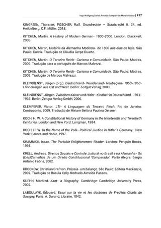 Ingo Wolfgang Sarlet; Arnaldo Sampaio de Morais Godoy | 417
KINGREEN, Thorsten; POSCHER, Ralf. Grundrechte – Staatsrecht II. 34. ed.
Heildelberg: C.F. Müller, 2018.
KITCHEN, Martin. A History of Modern German- 1800-2000. London: Blackwell,
2006.
KITCHEN, Martin, História da Alemanha Moderna- de 1800 aos dias de hoje. São
Paulo: Cultrix. Tradução de Cláudia Gerpe Duarte.
KITCHEN, Martin. O Terceiro Reich- Carisma e Comunidade. São Paulo: Madras,
2009. Tradução para o português de Marcos Malvezzi.
KITCHEN, Martin. O Terceiro Reich- Carisma e Comunidade. São Paulo: Madras,
2009. Tradução de Marcos Malvezzi.
KLEINDIENST, Jürgen (org.). Deutschland- Wunderland- Neubeginn- 1950-1960-
Erinnerungen aus Ost und West. Berlin: Zeitgut Verlag, 2003.
KLEINDIENST, Jürgen. Zwischen Kaiser und Hitler- Kindheit in Deutschland- 1914-
1933. Berlin: Zeitgur Verlag GmbH, 2006.
KLEMPERER, Victor. LTI- A Linguagem do Terceiro Reich. Rio de Janeiro:
Contraponto, 2009. Tradução de Miriam Bettina Paulina Oelsner.
KOCH, H. W. A Constitutional History of Germany in the Nineteenth and Twentieth
Centuries. London and New Yord: Longman, 1984.
KOCH, H. W. In the Name of the Volk- Political Justice in Hitler´s Germany. New
York: Barnes and Noble, 1997.
KRAMNICK, Isaac. The Portable Enlightenment Reader. London: Penguin Books,
1995.
KRELL, Andreas. Direitos Sociais e Controle Judicial no Brasil e na Alemanha- Os
(Des)Caminhos de um Direito Constitucional ‘Comparado’. Porto Alegre: Sergio
Antonio Fabris, 2002.
KROCKOW, Christian Graf von. Prússia- um balanço. São Paulo: Editora Mackenzie,
2002. Tradução de Rósula Kelly Medrado Almeida Passos.
KUEHN, Manfred. Kant- a Biography. Cambridge: Cambridge University Press,
2002.
LABOULAYE, Édouard. Essai sur la vie et les doctrines de Frédéric Charls de
Savigny, Paris: A. Durand, Libraire, 1842.
 