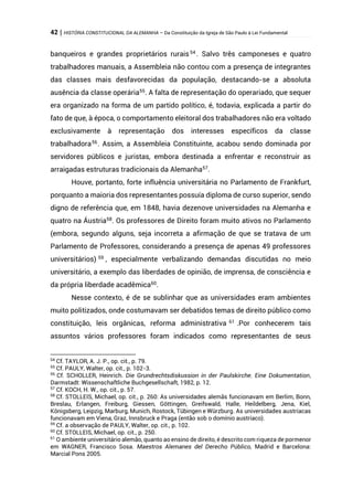 42 | HISTÓRIA CONSTITUCIONAL DA ALEMANHA – Da Constituição da Igreja de São Paulo à Lei Fundamental
banqueiros e grandes proprietários rurais54
. Salvo três camponeses e quatro
trabalhadores manuais, a Assembleia não contou com a presença de integrantes
das classes mais desfavorecidas da população, destacando-se a absoluta
ausência da classe operária55
. A falta de representação do operariado, que sequer
era organizado na forma de um partido político, é, todavia, explicada a partir do
fato de que, à época, o comportamento eleitoral dos trabalhadores não era voltado
exclusivamente à representação dos interesses específicos da classe
trabalhadora56
. Assim, a Assembleia Constituinte, acabou sendo dominada por
servidores públicos e juristas, embora destinada a enfrentar e reconstruir as
arraigadas estruturas tradicionais da Alemanha57
.
Houve, portanto, forte influência universitária no Parlamento de Frankfurt,
porquanto a maioria dos representantes possuía diploma de curso superior, sendo
digno de referência que, em 1848, havia dezenove universidades na Alemanha e
quatro na Áustria58
. Os professores de Direito foram muito ativos no Parlamento
(embora, segundo alguns, seja incorreta a afirmação de que se tratava de um
Parlamento de Professores, considerando a presença de apenas 49 professores
universitários) 59
, especialmente verbalizando demandas discutidas no meio
universitário, a exemplo das liberdades de opinião, de imprensa, de consciência e
da própria liberdade acadêmica60
.
Nesse contexto, é de se sublinhar que as universidades eram ambientes
muito politizados, onde costumavam ser debatidos temas de direito público como
constituição, leis orgânicas, reforma administrativa 61
.Por conhecerem tais
assuntos vários professores foram indicados como representantes de seus
54
Cf. TAYLOR, A. J. P., op. cit., p. 79.
55
Cf. PAULY, Walter, op. cit., p. 102-3.
56
Cf. SCHOLLER, Heinrich. Die Grundrechtsdiskussion in der Paulskirche. Eine Dokumentation,
Darmstadt: Wissenschaftliche Buchgesellschaft, 1982, p. 12.
57
Cf. KOCH, H. W., op. cit., p. 57.
58
Cf. STOLLEIS, Michael, op. cit., p. 260: As universidades alemãs funcionavam em Berlim, Bonn,
Breslau, Erlangen, Freiburg, Giessen, Göttingen, Greifswald, Halle, Heildelberg, Jena, Kiel,
Königsberg, Leipzig, Marburg, Munich, Rostock, Tübingen e Würzburg. As universidades austríacas
funcionavam em Viena, Graz, Innsbruck e Praga (então sob o domínio austríaco).
59
Cf. a observação de PAULY, Walter, op. cit., p. 102.
60
Cf. STOLLEIS, Michael, op. cit., p. 250.
61
O ambiente universitário alemão, quanto ao ensino de direito, é descrito com riqueza de pormenor
em WAGNER, Francisco Sosa. Maestros Alemanes del Derecho Público, Madrid e Barcelona:
Marcial Pons 2005.
 