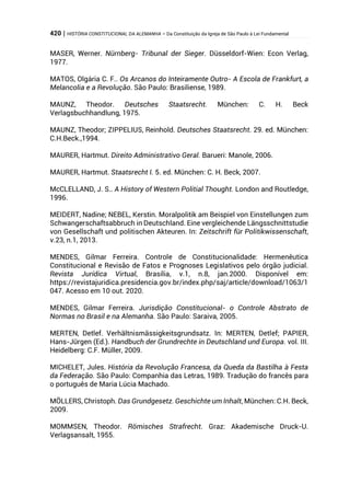 420 | HISTÓRIA CONSTITUCIONAL DA ALEMANHA – Da Constituição da Igreja de São Paulo à Lei Fundamental
MASER, Werner. Nürnberg- Tribunal der Sieger. Düsseldorf-Wien: Econ Verlag,
1977.
MATOS, Olgária C. F.. Os Arcanos do Inteiramente Outro- A Escola de Frankfurt, a
Melancolia e a Revolução. São Paulo: Brasiliense, 1989.
MAUNZ, Theodor. Deutsches Staatsrecht. München: C. H. Beck
Verlagsbuchhandlung, 1975.
MAUNZ, Theodor; ZIPPELIUS, Reinhold. Deutsches Staatsrecht. 29. ed. München:
C.H.Beck.,1994.
MAURER, Hartmut. Direito Administrativo Geral. Barueri: Manole, 2006.
MAURER, Hartmut. Staatsrecht I. 5. ed. München: C. H. Beck, 2007.
McCLELLAND, J. S.. A History of Western Politial Thought. London and Routledge,
1996.
MEIDERT, Nadine; NEBEL, Kerstin. Moralpolitik am Beispiel von Einstellungen zum
Schwangerschaftsabbruch in Deutschland. Eine vergleichende Längsschnittstudie
von Gesellschaft und politischen Akteuren. In: Zeitschrift für Politikwissenschaft,
v.23, n.1, 2013.
MENDES, Gilmar Ferreira. Controle de Constitucionalidade: Hermenêutica
Constitucional e Revisão de Fatos e Prognoses Legislativos pelo órgão judicial.
Revista Jurídica Virtual, Brasília, v.1, n.8, jan.2000. Disponível em:
https://revistajuridica.presidencia.gov.br/index.php/saj/article/download/1063/1
047. Acesso em 10 out. 2020.
MENDES, Gilmar Ferreira. Jurisdição Constitucional- o Controle Abstrato de
Normas no Brasil e na Alemanha. São Paulo: Saraiva, 2005.
MERTEN, Detlef. Verhältnismässigkeitsgrundsatz. In: MERTEN, Detlef; PAPIER,
Hans-Jürgen (Ed.). Handbuch der Grundrechte in Deutschland und Europa. vol. III.
Heidelberg: C.F. Müller, 2009.
MICHELET, Jules. História da Revolução Francesa, da Queda da Bastilha à Festa
da Federação. São Paulo: Companhia das Letras, 1989. Tradução do francês para
o português de Maria Lúcia Machado.
MÖLLERS, Christoph. Das Grundgesetz. Geschichte um Inhalt, München: C.H. Beck,
2009.
MOMMSEN, Theodor. Römisches Strafrecht. Graz: Akademische Druck-U.
Verlagsansalt, 1955.
 