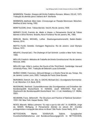 Ingo Wolfgang Sarlet; Arnaldo Sampaio de Morais Godoy | 421
MOMMSEN, Theodor. Disegno del Diritto Pubblico Romano. Milano: CELUC, 1973.
Tradução do alemão para o italiano de P. Bonfante.
MOMMSEN, Adelheid. Mein Vater- Erinnerunger an Theodor Mommsen. München:
Matthes & Seitz Verlag, 1992.
MONT’ALEGRE, Omer. Tobias Barreto. Vecchi, Rio de Janeiro, 1939.
MORAES FILHO, Evaristo de. Medo à Utopia: o Pensamento Social de Tobias
Barreto e Silvio Romero. Brasília, Nova Fronteira/ Rio de Janeiro, INL, 1985.
MORLOK, Martin; MICHAEL, Lothar. Staatsorganisationsrecht, Baden-Baden:
Nomos, 2016.
MOTTA FILHO, Cândido. Contagem Regressiva. Rio de Janeiro: José Olympio
Editora, 1972.
MOUFFE, Chantal (ed.). The Chalenge of Carl Schmitt. London e New York: Verso,
1999.
MÜLLER, Friedrich. Métodos de Trabalho de Direito Constitucional. Rio de Janeiro:
Renovar, 2002.
MÜLLER, Ingo. Hitler’s Justice, the Courts of the Third Reich. Cambridge: Harvard
University Press, 1991. Tradução de Deborah Lucas Schneider.
MUÑOZ CONDE, Francisco. Edmund Mezger e o Direito Penal de seu Tempo. Rio
de Janeiro: Lumen Juris, 2005. Tradução de Paulo César Busato.
MURSWIEK, Dietrich. Art. 20a. In: SACHS, Michael (Ed.). Grundgesetz Kommentar.
8. ed. München: C.H. Beck, 2018.
MUSSNUNG, Reinhard. Zustandekommen des Grundgesetzes und Entstehen der
Bundesrepublik Deutschland. In: ISENSEE, Josef; KIRCHHOF, Paul (ed.).
Staatsrecht der Bundesrepublik Deutschland. Vol. I. 3. ed. Heidelberg: C.F. Müller,
2003.
NEUMANN, Franz. Behemoth- The Structure and Practice of National Socialism-
1933-194. New York: Harper Books, 1963.
NEVES, Marcelo. Niklas Luhmann: “Eu vejo o que tu não vês”. In: ALMEIDA, Jorge
de; BADER, Wolfgang. O Pensamento Alemão no século XX- Grandes
protagonistas e recepção das obras no Brasil. São Paulo: Cosac Naify, 2013.
NETTESCHEIN, Martin; SCHÄUFLER, Sabine. Europäischer
Grundrechtsföderalismus und Bundesverfassungsgericht. In: NETTESCHEIN,
 