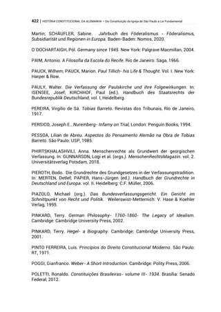 422 | HISTÓRIA CONSTITUCIONAL DA ALEMANHA – Da Constituição da Igreja de São Paulo à Lei Fundamental
Martin; SCHÄUFLER, Sabine. Jahrbuch des Föderalismus - Föderalismus,
Subsidiarität und Regionen in Europa. Baden-Baden: Nomos, 2020.
O´DOCHARTAIGH, Pól. Germany since 1945. New York: Palgrave Macmillan, 2004.
PAIM, Antonio. A Filosofia da Escola do Recife. Rio de Janeiro: Saga, 1966.
PAUCK, Wilhem; PAUCK, Marion. Paul Tillich- his Life & Thought. Vol. I. New York:
Harper & Row.
PAULY, Walter. Die Verfassung der Paulskirche und ihre Folgewirkungen. In:
ISENSEE, Josef; KIRCHHOF, Paul (ed.). Handbuch des Staatsrechts der
Bundesrepublik Deutschland, vol. I, Heidelberg.
PEREIRA, Virgílio de Sá. Tobias Barreto. Revistas dos Tribunais, Rio de Janeiro,
1917.
PERSICO, Joseph E.. Nuremberg- Infamy on Trial, London: Penguin Books, 1994.
PESSOA, Lilian de Abreu. Aspectos do Pensamento Alemão na Obra de Tobias
Barreto. São Paulo: USP, 1985.
PHIRTSKHALASHVILI, Anna. Menschenrechte als Grundwert der georgischen
Verfassung. In: GUNNARSON, Logi et al. (orgs.). MenschenRechtsMagazin. vol. 2.
Universitätsverlag Potsdam, 2018.
PIEROTH, Bodo. Die Grundrechte des Grundgesetzes in der Verfassungstradition.
In: MERTEN, Detlef; PAPIER, Hans-Jürgen (ed.). Handbuch der Grundrechte in
Deutschland und Europa. vol. II. Heidelberg: C.F. Müller, 2006.
PIAZOLO, Michael (org.). Das Bundesverfassungsgericht. Ein Gericht im
Schnittpunkt von Recht und Politik. Weilerswist-Metternich: V. Hase & Koehler
Verlag, 1995.
PINKARD, Terry. German Philosophy- 1760-1860- The Legacy of Idealism.
Cambridge: Cambridge University Press, 2002.
PINKARD, Terry. Hegel- a Biography. Cambridge: Cambridge University Press,
2001.
PINTO FERREIRA, Luís. Princípios do Direito Constitucional Moderno. São Paulo:
RT, 1971.
POGGI, Gianfranco. Weber- A Short Introduction. Cambridge: Polity Press, 2006.
POLETTI, Ronaldo. Constituições Brasileiras- volume III- 1934. Brasília: Senado
Federal, 2012.
 