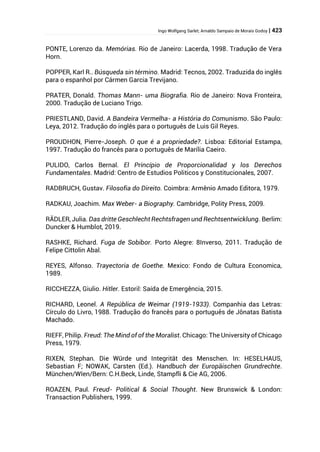 Ingo Wolfgang Sarlet; Arnaldo Sampaio de Morais Godoy | 423
PONTE, Lorenzo da. Memórias. Rio de Janeiro: Lacerda, 1998. Tradução de Vera
Horn.
POPPER, Karl R.. Búsqueda sin término. Madrid: Tecnos, 2002. Traduzida do inglês
para o espanhol por Cármen Garcia Trevijano.
PRATER, Donald. Thomas Mann- uma Biografia. Rio de Janeiro: Nova Fronteira,
2000. Tradução de Luciano Trigo.
PRIESTLAND, David. A Bandeira Vermelha- a História do Comunismo. São Paulo:
Leya, 2012. Tradução do inglês para o português de Luis Gil Reyes.
PROUDHON, Pierre-Joseph. O que é a propriedade?. Lisboa: Editorial Estampa,
1997. Tradução do francês para o português de Marília Caeiro.
PULIDO, Carlos Bernal. El Princípio de Proporcionalidad y los Derechos
Fundamentales. Madrid: Centro de Estudios Politicos y Constitucionales, 2007.
RADBRUCH, Gustav. Filosofia do Direito. Coimbra: Armênio Amado Editora, 1979.
RADKAU, Joachim. Max Weber- a Biography. Cambridge, Polity Press, 2009.
RÄDLER, Julia. Das dritte Geschlecht Rechtsfragen und Rechtsentwicklung. Berlim:
Duncker & Humblot, 2019.
RASHKE, Richard. Fuga de Sobibor. Porto Alegre: 8Inverso, 2011. Tradução de
Felipe Cittolin Abal.
REYES, Alfonso. Trayectoria de Goethe. Mexico: Fondo de Cultura Economica,
1989.
RICCHEZZA, Giulio. Hitler. Estoril: Saída de Emergência, 2015.
RICHARD, Leonel. A República de Weimar (1919-1933). Companhia das Letras:
Círculo do Livro, 1988. Tradução do francês para o português de Jônatas Batista
Machado.
RIEFF, Philip. Freud: The Mind of of the Moralist. Chicago: The University of Chicago
Press, 1979.
RIXEN, Stephan. Die Würde und Integrität des Menschen. In: HESELHAUS,
Sebastian F; NOWAK, Carsten (Ed.). Handbuch der Europäischen Grundrechte.
München/WIen/Bern: C.H.Beck, Linde, Stampfli & Cie AG, 2006.
ROAZEN, Paul. Freud- Political & Social Thought. New Brunswick & London:
Transaction Publishers, 1999.
 