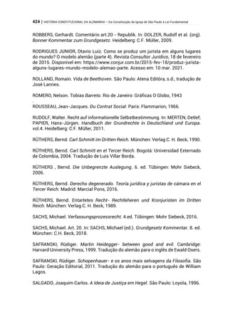 424 | HISTÓRIA CONSTITUCIONAL DA ALEMANHA – Da Constituição da Igreja de São Paulo à Lei Fundamental
ROBBERS, Gerhardt. Comentário art.20 - Republik. In: DOLZER, Rudolf et al. (org).
Bonner Kommentar zum Grundgesetz. Heidelberg: C.F. Müller, 2009.
RODRIGUES JUNIOR, Otavio Luiz. Como se produz um jurista em alguns lugares
do mundo? O modelo alemão (parte 4). Revista Consultor Jurídico, 18 de fevereiro
de 2015. Disponível em: https://www.conjur.com.br/2015-fev-18/produz-jurista-
alguns-lugares-mundo-modelo-alemao-parte. Acesso em: 10 mar. 2021.
ROLLAND, Romain. Vida de Beethoven. São Paulo: Atena Editôra, s.d., tradução de
José Lannes.
ROMERO, Nelson. Tobias Barreto. Rio de Janeiro: Gráficas O Globo, 1943
.
ROUSSEAU, Jean-Jacques. Du Contrat Social. Paris: Flammarion, 1966.
RUDOLF, Walter. Recht auf informationelle Selbstbestimmung. In: MERTEN, Detlef;
PAPIER, Hans-Jürgen. Handbuch der Grundrechte in Deutschland und Europa.
vol.4. Heidelberg: C.F. Müller, 2011.
RÜTHERS, Bernd. Carl Schmitt im Dritten Reich. München: Verlag C. H. Beck, 1990.
RÜTHERS, Bernd. Carl Schmitt en el Tercer Reich. Bogotá: Universidad Externado
de Colombia, 2004. Tradução de Luis Villar Borda.
RÜTHERS , Bernd. Die Unbegrenzte Auslegung. 6. ed. Tübingen: Mohr Siebeck,
2006.
RÜTHERS, Bernd. Derecho degenerado. Teoría jurídica y juristas de cámara en el
Tercer Reich. Madrid: Marcial Pons, 2016.
RÜTHERS, Bernd. Entartetes Recht- Rechtleheren und Kronjuristen im Dritten
Reich. München: Verlag C. H. Beck, 1989.
SACHS, Michael. Verfassungsprozessrecht. 4.ed. Tübingen: Mohr Siebeck, 2016.
SACHS, Michael. Art. 20. In: SACHS, Michael (ed.). Grundgesetz Kommentar. 8. ed.
München: C.H. Beck, 2018.
SAFRANSKI, Rüdiger. Martin Heidegger- between good and evil. Cambridge:
Harvard University Press, 1999. Tradução do alemão para o inglês de Ewald Osers.
SAFRANSKI, Rüdiger. Schopenhauer- e os anos mais selvagens da Filosofia. São
Paulo: Geração Editorial, 2011. Tradução do alemão para o português de William
Lagos.
SALGADO, Joaquim Carlos. A Ideia de Justiça em Hegel. São Paulo: Loyola, 1996.
 