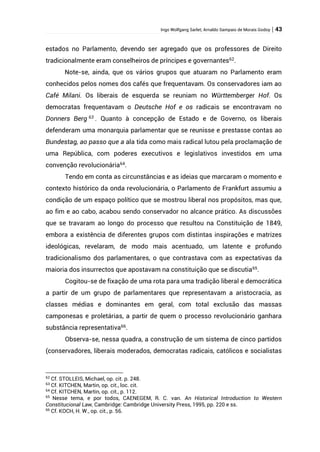 Ingo Wolfgang Sarlet; Arnaldo Sampaio de Morais Godoy | 43
estados no Parlamento, devendo ser agregado que os professores de Direito
tradicionalmente eram conselheiros de príncipes e governantes62
.
Note-se, ainda, que os vários grupos que atuaram no Parlamento eram
conhecidos pelos nomes dos cafés que frequentavam. Os conservadores iam ao
Café Milani. Os liberais de esquerda se reuniam no Württemberger Hof. Os
democratas frequentavam o Deutsche Hof e os radicais se encontravam no
Donners Berg 63
. Quanto à concepção de Estado e de Governo, os liberais
defenderam uma monarquia parlamentar que se reunisse e prestasse contas ao
Bundestag, ao passo que a ala tida como mais radical lutou pela proclamação de
uma República, com poderes executivos e legislativos investidos em uma
convenção revolucionária64
.
Tendo em conta as circunstâncias e as ideias que marcaram o momento e
contexto histórico da onda revolucionária, o Parlamento de Frankfurt assumiu a
condição de um espaço político que se mostrou liberal nos propósitos, mas que,
ao fim e ao cabo, acabou sendo conservador no alcance prático. As discussões
que se travaram ao longo do processo que resultou na Constituição de 1849,
embora a existência de diferentes grupos com distintas inspirações e matrizes
ideológicas, revelaram, de modo mais acentuado, um latente e profundo
tradicionalismo dos parlamentares, o que contrastava com as expectativas da
maioria dos insurrectos que apostavam na constituição que se discutia65
.
Cogitou-se de fixação de uma rota para uma tradição liberal e democrática
a partir de um grupo de parlamentares que representavam a aristocracia, as
classes médias e dominantes em geral, com total exclusão das massas
camponesas e proletárias, a partir de quem o processo revolucionário ganhara
substância representativa66.
Observa-se, nessa quadra, a construção de um sistema de cinco partidos
(conservadores, liberais moderados, democratas radicais, católicos e socialistas
62
Cf. STOLLEIS, Michael, op. cit. p. 248.
63
Cf. KITCHEN, Martin, op. cit., loc. cit.
64
Cf. KITCHEN, Martin, op. cit., p. 112.
65
Nesse tema, e por todos, CAENEGEM, R. C. van. An Historical Introduction to Western
Constitucional Law, Cambridge: Cambridge University Press, 1995, pp. 220 e ss.
66
Cf. KOCH, H. W., op. cit., p. 56.
 