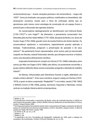 44 | HISTÓRIA CONSTITUCIONAL DA ALEMANHA – Da Constituição da Igreja de São Paulo à Lei Fundamental
revolucionários) que – tirante variações pontuais e de nomenclatura - vingou até
193367
. Como já sinalizado, tais grupos políticos, mobilizados na Assembleia, não
alcançaram consenso, exceto para o tema da unificação alemã, que os
aproximava, pelo menos como estratégia de construção de um espaço futuro e
possível para a discussão das agendas próprias.
Os conservadores ideologicamente se identificavam com Edmund Burke
(1729-1797)68
e com Hegel 69
. Na Alemanha, o pensamento conservador fora
difundido pelo escritor Adam Müller (1779-1829), discípulo de Burke e ex-aluno de
Gustav Hugo (1764-1844), grande nome da escola histórica do direito alemão. Os
conservadores rejeitavam o racionalismo, especialmente quando aplicado à
teologia. Tradicionalistas, pregavam a preservação do passado e de seus
valores70
. No parlamento foram representados, entre outros, pelo já mencionado
Leopold von Rancke, notável historiador alemão, que almejava escrever a história
como uma disciplina efetivamente científica.
Inspirados fortemente em Joseph von Görres (1776-1848) e liderados, entre
outros, por Max von Gagen (1810-1889), este último, um protestante convertido, o
grupo católico defendia ideias sociais avançadas, pregando a abolição do trabalho
infantil71
.
Os liberais, influenciados pelo liberalismo francês e inglês, defendiam um
estado unitário alemão72
. Entre seus membros, August Ludwig von Rochau (1810-
1873), a quem se deve a expressão “Realpolitik”73 e os irmãos Jacob (1785-1863)
e Wilhelm Grimm (1786-1859), poetas, escritores, linguistas e fabulistas, nomes
centrais na tradição literária alemã contemporânea.
67
Ibidem, p. 34.
68
O pensamento conservador e reacionário de Burke, crítico da revolução francesa, é colhido na
obra máxima do pensador inglês. Conferir, BURKE, Edmund. Reflections on the Revolution in France,
London: Penguin Books, 2004.
69
Em língua portuguesa há excelente estudo sobre o pensamento de Hegel, a propósito da ideia de
justiça no contexto de uma doutrina conservadora; conferir, SALGADO, Joaquim Carlos. A Ideia de
Justiça em Hegel, São Paulo: Loyola, 1996.
70
Cf. KOCH, H. W., op. cit., p. 36.
71
Ibidem, p. 37.
72
Ibidem, p. 38.
73
A expressão é do livro “Grundsätze der Realpolitik”, publicado em 1853, após o malogro da
revolução e da Constituição. Conferir STOLLEIS, Michael, op. cit., p. 255.
 