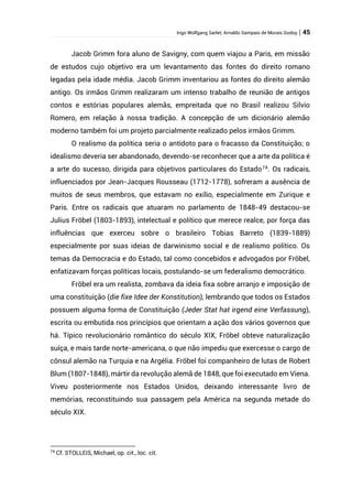Ingo Wolfgang Sarlet; Arnaldo Sampaio de Morais Godoy | 45
Jacob Grimm fora aluno de Savigny, com quem viajou a Paris, em missão
de estudos cujo objetivo era um levantamento das fontes do direito romano
legadas pela idade média. Jacob Grimm inventariou as fontes do direito alemão
antigo. Os irmãos Grimm realizaram um intenso trabalho de reunião de antigos
contos e estórias populares alemãs, empreitada que no Brasil realizou Silvio
Romero, em relação à nossa tradição. A concepção de um dicionário alemão
moderno também foi um projeto parcialmente realizado pelos irmãos Grimm.
O realismo da política seria o antídoto para o fracasso da Constituição; o
idealismo deveria ser abandonado, devendo-se reconhecer que a arte da política é
a arte do sucesso, dirigida para objetivos particulares do Estado74
. Os radicais,
influenciados por Jean-Jacques Rousseau (1712-1778), sofreram a ausência de
muitos de seus membros, que estavam no exílio, especialmente em Zurique e
Paris. Entre os radicais que atuaram no parlamento de 1848-49 destacou-se
Julius Fröbel (1803-1893), intelectual e político que merece realce, por força das
influências que exerceu sobre o brasileiro Tobias Barreto (1839-1889)
especialmente por suas ideias de darwinismo social e de realismo político. Os
temas da Democracia e do Estado, tal como concebidos e advogados por Fröbel,
enfatizavam forças políticas locais, postulando-se um federalismo democrático.
Fröbel era um realista, zombava da ideia fixa sobre arranjo e imposição de
uma constituição (die fixe Idee der Konstitution), lembrando que todos os Estados
possuem alguma forma de Constituição (Jeder Stat hat irgend eine Verfassung),
escrita ou embutida nos princípios que orientam a ação dos vários governos que
há. Típico revolucionário romântico do século XIX, Fröbel obteve naturalização
suíça, e mais tarde norte-americana, o que não impediu que exercesse o cargo de
cônsul alemão na Turquia e na Argélia. Fröbel foi companheiro de lutas de Robert
Blum (1807-1848), mártir da revolução alemã de 1848, que foi executado em Viena.
Viveu posteriormente nos Estados Unidos, deixando interessante livro de
memórias, reconstituindo sua passagem pela América na segunda metade do
século XIX.
74
Cf. STOLLEIS, Michael, op. cit., loc. cit.
 