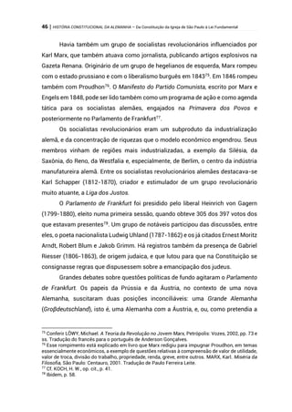 46 | HISTÓRIA CONSTITUCIONAL DA ALEMANHA – Da Constituição da Igreja de São Paulo à Lei Fundamental
Havia também um grupo de socialistas revolucionários influenciados por
Karl Marx, que também atuava como jornalista, publicando artigos explosivos na
Gazeta Renana. Originário de um grupo de hegelianos de esquerda, Marx rompeu
com o estado prussiano e com o liberalismo burguês em 184375
. Em 1846 rompeu
também com Proudhon76
. O Manifesto do Partido Comunista, escrito por Marx e
Engels em 1848, pode ser lido também como um programa de ação e como agenda
tática para os socialistas alemães, engajados na Primavera dos Povos e
posteriormente no Parlamento de Frankfurt77
.
Os socialistas revolucionários eram um subproduto da industrialização
alemã, e da concentração de riquezas que o modelo econômico engendrou. Seus
membros vinham de regiões mais industrializadas, a exemplo da Silésia, da
Saxônia, do Reno, da Westfalia e, especialmente, de Berlim, o centro da indústria
manufatureira alemã. Entre os socialistas revolucionários alemães destacava-se
Karl Schapper (1812-1870), criador e estimulador de um grupo revolucionário
muito atuante, a Liga dos Justos.
O Parlamento de Frankfurt foi presidido pelo liberal Heinrich von Gagern
(1799-1880), eleito numa primeira sessão, quando obteve 305 dos 397 votos dos
que estavam presentes78
. Um grupo de notáveis participou das discussões, entre
eles, o poeta nacionalista Ludwig Uhland (1787-1862) e os já citados Ernest Moritz
Arndt, Robert Blum e Jakob Grimm. Há registros também da presença de Gabriel
Riesser (1806-1863), de origem judaica, e que lutou para que na Constituição se
consignasse regras que dispusessem sobre a emancipação dos judeus.
Grandes debates sobre questões políticas de fundo agitaram o Parlamento
de Frankfurt. Os papeis da Prússia e da Áustria, no contexto de uma nova
Alemanha, suscitaram duas posições inconciliáveis: uma Grande Alemanha
(Groβdeutschland), isto é, uma Alemanha com a Áustria, e, ou, como pretendia a
75
Conferir LÖWY, Michael. A Teoria da Revolução no Jovem Marx, Petrópolis: Vozes, 2002, pp. 73 e
ss. Tradução do francês para o português de Anderson Gonçalves.
76
Esse rompimento está explicado em livro que Marx redigiu para impugnar Proudhon, em temas
essencialmente econômicos, a exemplo de questões relativas à compreensão de valor de utilidade,
valor de troca, divisão do trabalho, propriedade, renda, greve, entre outros. MARX, Karl. Miséria da
Filosofia, São Paulo: Centauro, 2001. Tradução de Paulo Ferreira Leite.
77
Cf. KOCH, H. W., op. cit., p. 41.
78
Ibidem, p. 58.
 