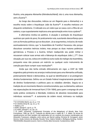 Ingo Wolfgang Sarlet; Arnaldo Sampaio de Morais Godoy | 47
Áustria, uma pequena Alemanha (Kleindeutschland), isto é, uma nova Alemanha,
sem a Áustria79
.
Ao longo das discussões, indicou-se um Regente para a Alemanha) e a
escolha recaiu sobre o Arquiduque João da Áustria80
. A escolha matizava um
eloquente simbolismo. O indicado era um nobre que se casou com a filha de um
carteiro, o que supostamente implicava uma aproximação entre ricos e pobres81
.
A alternativa revelou-se patética. A atuação e aceitação do Arquiduque
austríaco por parte do povo, foi praticamente nula, suscitando desconfiança para
com as fórmulas políticas que se discutiam. Já se argumentou, inclusive, de modo
acentuadamente irônico, que “a Assembleia de Frankfurt fracassou não porque
discutisse conceitos teóricos inúteis, mas porque as duas maiores potências
germânicas, a Prússia e a Áustria, tinham readquirido seu poder militar e
recusaram colocar suas armas sob a liderança do arquiduque João (...)”82. Essa
situação, por sua vez, coloca em evidência outra razão do malogro da Assembleia,
porquanto essa não possuía um exército ou qualquer outro instrumento de
coerção para fazer cumprir suas resoluções83
.
Ainda que não tenha entrado efetivamente em vigor, a CISP de 1849
engendrou pela primeira vez arranjos institucionais para uma Alemanha unificada,
pretensamente liberal e democrática, na qual se identificariam e se protegeriam
direitos fundamentais. Definiu-se um Estado Federal imaginariamente garantidor
de direitos fundamentais e políticos para os cidadãos alemães. Seguiu-se a
tradição de um movimento liberal e constitucionalista, que, na Alemanha, radicava
nas especulações de Immanuel Kant (1724-1804), para quem o emprego de uma
razão prática conduziria à liberdade, instância de absoluta necessidade para
indivíduos racionais 84 . A autonomia da ordem moral, intrínseca na tradição
79
Cf. KITCHEN, Martin, op. cit., p. 114.
80
Cf. HUCKO, Elmar M., op. cit., p. 10.
81
Ibidem, p.10
82
KENT, George O., op cit., p. 19.
83
Cf. KENT, George O., cit., loc. cit.
84
Cf. KANT, Immanuel. Fundamental Principles of the Metaphysic of Morals, New York:
Prometheus, 1998, pp. 96-97. Tradução do alemão para o inglês de T. K. Abbot. Os temas do
republicanismo em Kant também são explorados em um conjunto de ensaios coordenados por
Alexandre Travessoni, redigidos, entre outros, por Bernd Ludwig, Christine M. Korsgaard, Javier
Herrero, Guido Antonio de Almeida, Ricardo Terra, Valerio Rohden e Wolfgang Kersting. Conferir
TRAVESSONI, Alexandre (coord.). Kant e o Direito, Belo Horizonte: Fundamentos, 2009.
 