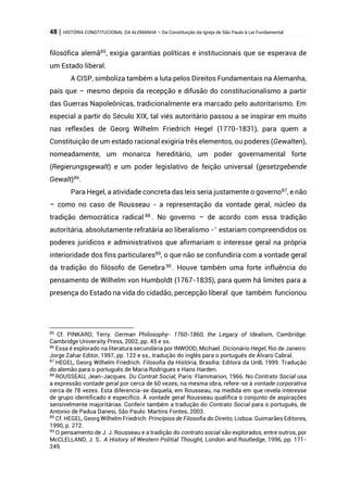 48 | HISTÓRIA CONSTITUCIONAL DA ALEMANHA – Da Constituição da Igreja de São Paulo à Lei Fundamental
filosófica alemã85
, exigia garantias políticas e institucionais que se esperava de
um Estado liberal.
A CISP, simboliza também a luta pelos Direitos Fundamentais na Alemanha,
país que – mesmo depois da recepção e difusão do constitucionalismo a partir
das Guerras Napoleônicas, tradicionalmente era marcado pelo autoritarismo. Em
especial a partir do Século XIX, tal viés autoritário passou a se inspirar em muito
nas reflexões de Georg Wilhelm Friedrich Hegel (1770-1831), para quem a
Constituição de um estado racional exigiria três elementos, ou poderes (Gewalten),
nomeadamente, um monarca hereditário, um poder governamental forte
(Regierungsgewalt) e um poder legislativo de feição universal (gesetzgebende
Gewalt)86
.
Para Hegel, a atividade concreta das leis seria justamente o governo87
, e não
– como no caso de Rousseau - a representação da vontade geral, núcleo da
tradição democrática radical 88
. No governo – de acordo com essa tradição
autoritária, absolutamente refratária ao liberalismo -–
estariam compreendidos os
poderes jurídicos e administrativos que afirmariam o interesse geral na própria
interioridade dos fins particulares89
, o que não se confundiria com a vontade geral
da tradição do filósofo de Genebra90
. Houve também uma forte influência do
pensamento de Wilhelm von Humboldt (1767-1835), para quem há limites para a
presença do Estado na vida do cidadão, percepção liberal que também funcionou
85
Cf. PINKARD, Terry. German Philosophy- 1760-1860, the Legacy of Idealism, Cambridge:
Cambridge University Press, 2002, pp. 45 e ss.
86
Essa é explorado na literatura secundária por INWOOD, Michael. Dicionário Hegel, Rio de Janeiro:
Jorge Zahar Editor, 1997, pp. 122 e ss., tradução do inglês para o português de Álvaro Cabral.
87
HEGEL, Georg Wilhelm Friedrich. Filosofia da História, Brasília: Editora da UnB, 1999. Tradução
do alemão para o português de Maria Rodrigues e Hans Harden.
88
ROUSSEAU, Jean-Jacques. Du Contrat Social, Paris: Flammarion, 1966. No Contrato Social usa
a expressão vontade geral por cerca de 60 vezes; na mesma obra, refere-se à vontade corporativa
cerca de 78 vezes. Esta diferencia-se daquela, em Rousseau, na medida em que revela interesse
de grupo identificado e específico. À vontade geral Rousseau qualifica o conjunto de aspirações
sensivelmente majoritárias. Conferir também a tradução do Contrato Social para o português, de
Antonio de Padua Danesi, São Paulo: Martins Fontes, 2003.
89
Cf. HEGEL, Georg Wilhelm Friedrich. Princípios de Filosofia do Direito, Lisboa: Guimarães Editores,
1990, p. 272.
90
O pensamento de J. J. Rousseau e a tradição do contrato social são explorados, entre outros, por
McCLELLAND, J. S.. A History of Western Politial Thought, London and Routledge, 1996, pp. 171-
249.
 