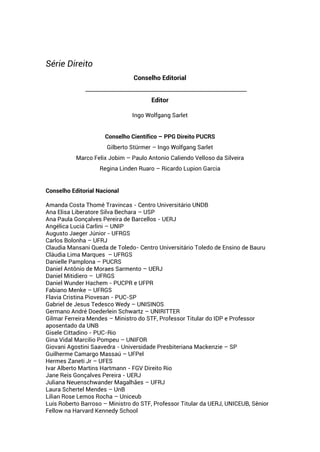 Série Direito
Conselho Editorial
____________________________________________________________
Editor
Ingo Wolfgang Sarlet
Conselho Científico – PPG Direito PUCRS
Gilberto Stürmer – Ingo Wolfgang Sarlet
Marco Felix Jobim – Paulo Antonio Caliendo Velloso da Silveira
Regina Linden Ruaro – Ricardo Lupion Garcia
Conselho Editorial Nacional
Amanda Costa Thomé Travincas - Centro Universitário UNDB
Ana Elisa Liberatore Silva Bechara – USP
Ana Paula Gonçalves Pereira de Barcellos - UERJ
Angélica Luciá Carlini – UNIP
Augusto Jaeger Júnior - UFRGS
Carlos Bolonha – UFRJ
Claudia Mansani Queda de Toledo- Centro Universitário Toledo de Ensino de Bauru
Cláudia Lima Marques – UFRGS
Danielle Pamplona – PUCRS
Daniel Antônio de Moraes Sarmento – UERJ
Daniel Mitidiero – UFRGS
Daniel Wunder Hachem - PUCPR e UFPR
Fabiano Menke – UFRGS
Flavia Cristina Piovesan - PUC-SP
Gabriel de Jesus Tedesco Wedy – UNISINOS
Germano André Doederlein Schwartz – UNIRITTER
Gilmar Ferreira Mendes – Ministro do STF, Professor Titular do IDP e Professor
aposentado da UNB
Gisele Cittadino - PUC-Rio
Gina Vidal Marcilio Pompeu – UNIFOR
Giovani Agostini Saavedra - Universidade Presbiteriana Mackenzie – SP
Guilherme Camargo Massaú – UFPel
Hermes Zaneti Jr – UFES
Ivar Alberto Martins Hartmann - FGV Direito Rio
Jane Reis Gonçalves Pereira - UERJ
Juliana Neuenschwander Magalhães – UFRJ
Laura Schertel Mendes – UnB
Lilian Rose Lemos Rocha – Uniceub
Luís Roberto Barroso – Ministro do STF, Professor Titular da UERJ, UNICEUB, Sênior
Fellow na Harvard Kennedy School
 