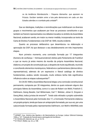 50 | HISTÓRIA CONSTITUCIONAL DA ALEMANHA – Da Constituição da Igreja de São Paulo à Lei Fundamental
os da tendência Kleindeutsche – Pequena Alemanha- que apostam na
Prússia. Oscilam também entre a luta pela democracia em cada um dos
Estados alemães e o combate pela unidade96
.
Que as ideologias, tradições e reivindicações que mobilizaram os diversos
grupos e movimentos que acabaram por levar ao processo constituinte e que
também se fizerem representados nos debates travados no âmbito da Assembleia
Nacional, acabaram sendo, em maior ou menor medida, incorporados ao texto da
Carta de Direitos Fundamentais e da CISP de 1849, resulta evidente.
Quanto ao processo deliberativo que desembocou na elaboração e
aprovação da CISP, há que destacar o seu desdobramento em três importantes
etapas.
Num primeiro momento, uma comissão formada por 17 integrantes
(homens de confiança – Vertrauensmänner) eleitos pelo Parlamento de Frankfurt
e que se reuniu já antes mesmo da reunião da própria Assembleia Nacional,
elaborou um projeto de constituição que, a despeito de muito equilibrado, reunindo
e conciliando elementos monárquicos, federativos e parlamentares (democrático-
representativos), ademais de um expressivo e liberal catálogo de direitos
fundamentais, acabou sendo recusado, muito embora tenha tido significativa
influência sobre as etapas subsequentes97
.
Em 24.05.1848 a Assembleia Nacional elegeu uma comissão constitucional
permanente, composta por 30 integrantes, dentre os quais estavam alguns dos
principais líderes da Assembleia, como é o caso de Robert von Mohl, Friedrich C.
Dahlmann, Georg Beseler, Carl Mittermaier, Carl T. Welcker, Johan G. Droysen e
Georg Waiz, todos juristas de renome98
. Tendo sido refutado o projeto submetido
à Assembleia Nacional pela Comissão dos 17, a Comissão Permanente elaborou
um projeto próprio, tendo por base um anteprojeto formatado, por sua vez, por uma
subcomissão formada pelos representantes Dahlmann, von Mohl e Mühlfeld, este
96
HERMET, Guy. História das Nações e do Nacionalismo na Europa, Lisboa: Editorial Estampa,
1996, p. 147. Tradução do francês para o português de Ana Moura.
97
Cf. SCHOLLER, Heinrich, op. cit., p. 13-15.
98
Cf. PAULY, Walter, op. cit., p. 108.
 