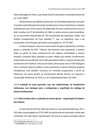Ingo Wolfgang Sarlet; Arnaldo Sampaio de Morais Godoy | 51
último advogado em Viena, cuja versão final foi submetida à Assembleia Nacional,
em 19.06.184899
.
Relativamente aos debates promovidos na Assembleia Nacional, com base
no projeto submetido pela Comissão Constitucional, o foco inicial foram os direitos
fundamentais, que, antes mesmo da elaboração do texto constitucional como um
todo, resultou, em 27 de dezembro de 1848, no solene anúncio, pela Assembleia,
de um documento denominado de “Die Grundrechte des deutschen Volkes” (Os
Direitos Fundamentais do Povo Alemão) 100
, que, na sequência, viria a ser
incorporado à Constituição, aprovada e promulgada em 27.03.1849.
À vista do exposto, o que nos move a partir de agora é apresentar, em linhas
gerais, o conteúdo da CISP. Todavia, não havendo como apresentar e analisar
todas as partes do texto constitucional com alguma verticalidade e mesmo
estando o presente texto centrado na parte relativa aos direitos fundamentais,
importa pelo menos oferecer uma visão panorâmica sobre o conjunto da obra dos
constituintes de Frankfurt, inclusive de modo a demonstrar como a CISP dialogava
com o contexto histórico, político, social, econômico e cultural referido nas partes
introdutórias, mas também veiculava um conteúdo progressista, a ponto de
influenciar, em vários pontos, as constituições alemãs futuras, em especial, a
Constituição de Weimar, de 1919, e a Lei Fundamental de Bonn, de 1949.
1.3 O conteúdo do texto aprovado, mas não implementado, da Paulskirchen
Verfassung, com destaque para a configuração e significado do catálogo de
direitos fundamentais
1.3.1 Breve mirada sobre o conteúdo em termos gerais – organização do Estado e
dos Poderes
O texto final da CISP de 1849, aprovado por uma apertada diferença, 267 a
263 votos, e promulgado em 27.03.1849, foi estruturado em sete partes, tendo sido
construído com rigor lógico, representativo de uma já na época avançada ciência
99
Cf. SCHOLLER, Heinrich, op. cit., p. 15.
100
CAENEGEN, R. C. van, op. cit., p. 220.
 