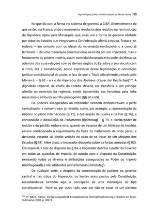Ingo Wolfgang Sarlet; Arnaldo Sampaio de Morais Godoy | 53
No que diz com a forma e o sistema de governo, a CISP, diferentemente do
que se deu na França, onde o movimento revolucionário resultou na reintrodução
da República, optou pela Monarquia, que, aliás, era a forma de governo adotada
por todos os Estados que integravam a Confederação alemã à época. Tratava-se,
todavia – em sintonia com os ideias do movimento revolucionário e como já
lembrado – de uma monarquia constitucional, exercida por um Imperador, mas o
fundamento do próprio Império, assim como da Monarquia e do poder do Monarca,
ademais das suas relações com os demais órgãos do Estado e o seu vínculo com
o Povo, era a Constituição, sendo expressivo dessa legitimação e vinculação
jurídico-constitucional do poder, o fato de que o Título oficialmente portado pelo
Monarca – § 68 - era o de Imperador dos Alemães (Kaiser der Deutschen)104
. A
dignidade Imperial, da chefia do Estado, deveria ser transferia a um príncipe
alemão no exercício da regência, sendo transmitida aos herdeiros pela linha
masculina e atribuída ao filho primogênito (§§ 68 e 69).
Os poderes assegurados ao Imperador também demonstravam o perfil
centralizador e concentrador já referido, como, por exemplo, a representação do
Império no plano internacional (§ 75), a declaração da Guerra e da Paz (§ 76), a
convocação e dissolução do Parlamento (Reichstag) - § 79, o direito/poder de
indulto e do perdão embora este, quando se tratasse de um Ministro do Império,
estava condicionado a requerimento da Casa do Parlamento de onde partiu a
denúncia, estando tal direito vedado no caso de se tratar de um Ministro dos
Estados (§ 81). Além disso, o Imperador dispunha sobre as forças armadas (§ 83).
Em especial, a teor do disposto no § 84, o Imperador detinha o poder de Governo
em todas as questões do Império, de acordo com o disposto na Constituição,
exercendo todos os direitos e atribuições asseguradas ao Poder do Império
(Reichsgewalt) e não atribuídas ao Parlamento (Reichstag).
De qualquer sorte, a despeito da concentração de poderes no governo
central e nas mãos do Imperador, os limites eram postos pela Constituição,
ressaltando-se também aqui a concepção de uma monarquia do tipo
constitucional. Note-se, por outro lado, que, por não se tratar de um sistema
104
Cf. WAHL, Rainer. Verfassunsgsstaat, Europäisierung, Internationalisierung, Frankfurt am Main:
Suhrkamp, 2003, p. 308-9.
 