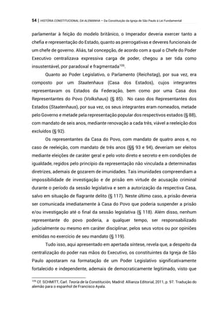 54 | HISTÓRIA CONSTITUCIONAL DA ALEMANHA – Da Constituição da Igreja de São Paulo à Lei Fundamental
parlamentar à feição do modelo britânico, o Imperador deveria exercer tanto a
chefia e representação do Estado, quanto as prerrogativas e deveres funcionais de
um chefe de governo. Aliás, tal concepção, de acordo com a qual o Chefe do Poder
Executivo centralizava expressiva carga de poder, chegou a ser tida como
insustentável, por paradoxal e fragmentada105
.
Quanto ao Poder Legislativo, o Parlamento (Reichstag), por sua vez, era
composto por um Staatenhaus (Casa dos Estados), cujos integrantes
representavam os Estados da Federação, bem como por uma Casa dos
Representantes do Povo (Volkshaus) (§ 85). No caso dos Representantes dos
Estados (Staatenhaus), por sua vez, os seus integrantes eram nomeados, metade
pelo Governo e metade pela representação popular dos respectivos estados (§ 88),
com mandato de seis anos, mediante renovação a cada três, viável a reeleição dos
excluídos (§ 92).
Os representantes da Casa do Povo, com mandato de quatro anos e, no
caso de reeleição, com mandato de três anos (§§ 93 e 94), deveriam ser eleitos
mediante eleições de caráter geral e pelo voto direto e secreto e em condições de
igualdade, regidos pelo princípio da representação não vinculada a determinadas
diretrizes, ademais de gozarem de imunidades. Tais imunidades compreendiam a
impossibilidade de investigação e de prisão em virtude de acusação criminal
durante o período da sessão legislativa e sem a autorização da respectiva Casa,
salvo em situação de flagrante delito (§ 117). Neste último caso, a prisão deveria
ser comunicada imediatamente à Casa do Povo que poderia suspender a prisão
e/ou investigação até o final da sessão legislativa (§ 118). Além disso, nenhum
representante do povo poderia, a qualquer tempo, ser responsabilizado
judicialmente ou mesmo em caráter disciplinar, pelos seus votos ou por opiniões
emitidas no exercício de seu mandato (§ 119).
Tudo isso, aqui apresentado em apertada síntese, revela que, a despeito da
centralização do poder nas mãos do Executivo, os constituintes da Igreja de São
Paulo apostaram na formatação de um Poder Legislativo significativamente
fortalecido e independente, ademais de democraticamente legitimado, visto que
105
Cf. SCHMITT, Carl. Teoría de la Constitución, Madrid: Allianza Editorial, 2011, p. 97. Tradução do
alemão para o espanhol de Francisco Ayala.
 