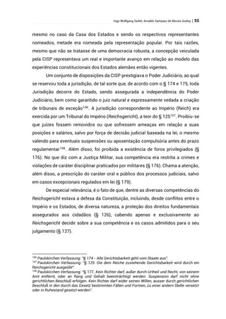 Ingo Wolfgang Sarlet; Arnaldo Sampaio de Morais Godoy | 55
mesmo no caso da Casa dos Estados e sendo os respectivos representantes
nomeados, metade era nomeada pela representação popular. Por tais razões,
mesmo que não se tratasse de uma democracia robusta, a concepção veiculada
pela CISP representava um real e importante avanço em relação ao modelo das
experiências constitucionais dos Estados alemães então vigentes.
Um conjunto de disposições da CISP prestigiava o Poder Judiciário, ao qual
se reservou toda a jurisdição, de tal sorte que, de acordo com o § 174 e 175, toda
Jurisdição decorre do Estado, sendo assegurada a independência do Poder
Judiciário, bem como garantido o juiz natural e expressamente vedada a criação
de tribunais de exceção106
. A jurisdição correspondente ao Império (Reich) era
exercida por um Tribunal do Império (Reichsgericht), a teor do § 125107
. Proibiu-se
que juízes fossem removidos ou que sofressem ameaças em relação a suas
posições e salários, salvo por força de decisão judicial baseada na lei, o mesmo
valendo para eventuais suspensões ou aposentação compulsória antes do prazo
regulamentar108
. Além disso, foi proibida a existência de foros privilegiados (§
176). No que diz com a Justiça Militar, sua competência era restrita a crimes e
violações de caráter disciplinar praticados por militares (§ 176). Chama a atenção,
além disso, a prescrição do caráter oral e público dos processos judiciais, salvo
em casos excepcionais regulados em lei (§ 179).
De especial relevância, é o fato de que, dentre as diversas competências do
Reichsgericht estava a defesa da Constituição, incluindo, desde conflitos entre o
Império e os Estados, de diversa natureza, a proteção dos direitos fundamentais
assegurados aos cidadãos (§ 126), cabendo apenas e exclusivamente ao
Reichsgericht decidir sobre a sua competência e os casos admitidos para o seu
julgamento (§ 127).
106
Paulskirchen Verfassung: “§ 174 - Alle Gerichtsbarkeit geht vom Staate aus”.
107
Paulskirchen Verfassung: “§ 125. Die dem Reiche zustehende Gerichtsbarkeit wird durch ein
Reichsgericht ausgeübt”.
108
Paulskirchen Verfassung: “§ 177. Kein Richter darf, außer durch Urtheil und Recht, von seinem
Amt entfernt, oder an Rang und Gehalt beeinträchtigt werden. Suspension darf nicht ohne
gerichtlichen Beschluß erfolgen. Kein Richter darf wider seinen Willen, ausser durch gerichtlichen
Beschluß in den durch das Gesetz bestimmten Fällen und Formen, zu einer andern Stelle versetzt
oder in Ruhestand gesetzt werden”.
 