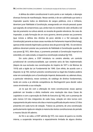 56 | HISTÓRIA CONSTITUCIONAL DA ALEMANHA – Da Constituição da Igreja de São Paulo à Lei Fundamental
A defesa da ordem constitucional é outro ponto a ser realçado, e abrangia
diversas formas de manifestação. Nesse sentido, é de ser sublinhado que tanto o
Imperador quanto todos os detentores de cargos públicos, civis e militares,
deveriam jurar fidelidade à Constituição, assegurando um vínculo pessoal, quase
que sagrado, de compromisso, que, ainda mais no contexto do valor atribuído a tal
tipo de juramento na cultura alemã, se revestia de grande relevância. No caso do
Imperador, a cada formação de um novo governo, deveria prestar seu juramento
(que incluía a defesa dos direitos do povo alemão e a fiel execução da
Constituição) perante as duas casas reunidas do Parlamento Imperial (Reichstag),
apenas então estando legitimado a praticar atos de governo (§ 190). Os servidores
públicos deveriam prestar seu juramento de fidelidade à Constituição quando de
sua posse (§ 191). Além disso, o juramento prestado à Constituição Imperial era
estendido, em cada estado, à respectiva constituição estadual (§ 193).
Em outro plano, a CISP introduziu no cenário alemão, um controle
jurisdicional de constitucionalidade, que somente seria de fato implementado
(depois da sua exclusão nas constituições do Império de 1871 e de Weimar de
1919) sob a égide da Lei Fundamental de 1949. Com efeito, de acordo com o
disposto no § 194, nenhum preceito constitucional ou legal dos Estados poderia
estar em contradição com a Constituição Imperial, destacando-se, ademais disso,
a particular relevância, nesse contexto, do catálogo de direitos fundamentais,
tendo em conta a já referida competência do Reichsgericht para decidir sobre
casos envolvendo a sua violação.
Já no que diz com a alteração do texto constitucional, essas apenas
poderiam ser levadas a efeito mediante uma resolução das duas Casas do
Legislativo e com a aprovação do Chefe do Executivo (§ 196), com a presença de
pelo menos 2/3 dos integrantes de cada Casa, votação em dois turnos com
espaçamento de pelo menos oito dias e maioria qualificada de pelo menos 2/3 dos
presentes em cada turno de votação. Tratava-se, portanto, de uma constituição
particularmente rígida em relação à maioria dos textos constitucionais do período
e mesmo Século XX adentro.
Ao fim e ao cabo, a CISP admitia (§ 197), nos casos de guerra ou revolta
interna, a suspensão temporária e espacialmente limitada de alguns direitos
 