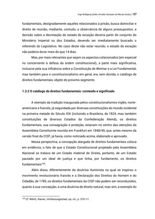 Ingo Wolfgang Sarlet; Arnaldo Sampaio de Morais Godoy | 57
fundamentais, designadamente aqueles relacionados à prisão, busca domiciliar e
direito de reunião, mediante, contudo, a observância de alguns pressupostos: a
decisão sobre a decretação do estado de exceção deveria partir do conjunto do
Ministério Imperial ou dos Estados, devendo ser imediatamente buscado o
referendo do Legislativo. No caso deste não estar reunido, o estado de exceção
não poderia durar mais do que 14 dias.
Mas, por mais relevantes que sejam os aspectos colacionados (em especial
no concernente à defesa da ordem constitucional), a parte mais significativa,
inclusive pela sua influência sobre a Constituição de Weimar e a Lei Fundamental,
mas também para o constitucionalismo em geral, era, sem dúvida, o catálogo de
direitos fundamentais, objeto do próximo segmento.
1.3.2 O catálogo de direitos fundamentais: conteúdo e significado
A exemplo da tradição inaugurada pelos constitucionalismos inglês, norte-
americano e francês, já segundada por diversas constituições do mundo ocidental
na primeira metade do Século XIX (incluindo a Brasileira, de 1824, mas também
constituições de diversos Estados da Confederação Alemã), os direitos
fundamentais, sua consagração e proteção, estavam no centro das atenções da
Assembleia Constituinte reunida em Frankfurt em 1848/49, que, antes mesmo da
versão final da CISP, já havia, como noticiado acima, elaborado e aprovado.
Nessa perspectiva, a concepção alargada de direitos fundamentais coloca
em evidência, o fato de que o Estado Constitucional projetado pela Assembleia
Nacional se tratava de um Estado material de Direito, portanto, de um Estado
pautado por um ideal de justiça e que tinha, por fundamento, os direitos
fundamentais109
.
Além disso, diferentemente da doutrina iluminista na qual se inspirou o
movimento revolucionário francês e a Declaração dos Direitos do Homem e do
Cidadão, de 1789, os direitos fundamentais da CISP não podem ser reconduzidos,
quanto à sua concepção, a uma doutrina de direito natural, mas sim, a exemplo do
109
Cf. WAHL, Rainer, Verfassungsstaat, op. cit., p. 310-11.
 