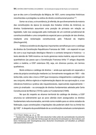 58 | HISTÓRIA CONSTITUCIONAL DA ALEMANHA – Da Constituição da Igreja de São Paulo à Lei Fundamental
que se deu com a Constituição da Bélgica, de 1831, como conquistas históricas
reconhecidas e protegidas na esfera do direito constitucional positivo110
.
Soma-se a isso, a circunstância, já referida, de que diversamente da maioria
das constituições da época (à exceção dos Estados Unidos da América), os
direitos fundamentais assumiam uma posição de primazia em relação ao
legislador, tudo isso assegurado pela instituição de um controle jurisdicional de
constitucionalidade e uma competência especial para a proteção de tais direitos,
mediante uma reclamação constitucional, pelo Tribunal do Império
(Reichsgericht).
Embora a existência de algumas importantes semelhanças com o catálogo
de direitos da Constituição Republicana Francesa de 1848 – em especial no que
diz com a sua inspiração ideológico-liberal e o contexto temporal e histórico - o
texto alemão de 1849 mostrou-se muito generoso nesta matéria, seja em termos
quantitativos (ao passo que a Constituição Francesa tinha 17 artigos dispondo
sobre a matéria, a CISP ostentava 59), seja, em diversos pontos, em termos
qualitativos.
Muito embora o catálogo de direitos – ainda que aprovado em separado e
antes da própria constituição mediante Lei, formalmente revogada em 1851 - não
tenha tido, como não o teve a CISP (que incorporou integralmente o catálogo) em
seu conjunto, efetiva vigência e implementação depois de sua aprovação e, a sua
relevância histórica e prática são inquestionáveis, repercutindo especialmente –
como já sinalizado - na concepção de direitos fundamentais adotada pela Carta
Constitucional de Weimar (1919) e pela Lei Fundamental (1949).
No que diz respeito ao alcance territorial do catálogo de direitos, a CISP
anunciou-se solenemente que ao povo alemão eram assegurados os direitos
fundamentais nela enumerados, servindo como modelo para os vários estados da
federação, cujas constituições e legislações não poderiam aboli-los ou limitá-los
(§ 130)
111
.A despeito da possibilidade de as constituições estaduais contemplarem
110
Cf. PAULY, Walter, op. cit., p. 109.
111
Paulskirchen Verfassung: “§ 130. Dem deutschen Volke sollen die nachstehenden Grundrechte
gewährleistet seyn. Sie sollen den Verfassungen der deutschen Einzelstaaten zur Norm dienen, und
keine Verfassung oder Gesetzgebung eines deutschen Einzelstaates soll dieselben je aufheben
oder beschränken können”.
 