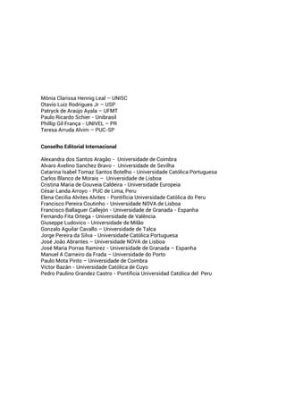 Mônia Clarissa Hennig Leal – UNISC
Otavio Luiz Rodrigues Jr – USP
Patryck de Araújo Ayala – UFMT
Paulo Ricardo Schier - Unibrasil
Phillip Gil França - UNIVEL – PR
Teresa Arruda Alvim – PUC-SP
Conselho Editorial Internacional
Alexandra dos Santos Aragão - Universidade de Coimbra
Alvaro Avelino Sanchez Bravo - Universidade de Sevilha
Catarina Isabel Tomaz Santos Botelho - Universidade Católica Portuguesa
Carlos Blanco de Morais – Universidade de Lisboa
Cristina Maria de Gouveia Caldeira - Universidade Europeia
César Landa Arroyo - PUC de Lima, Peru
Elena Cecilia Alvites Alvites - Pontifícia Universidade Católica do Peru
Francisco Pereira Coutinho - Universidade NOVA de Lisboa
Francisco Ballaguer Callejón - Universidade de Granada - Espanha
Fernando Fita Ortega - Universidade de Valência
Giuseppe Ludovico - Universidade de Milão
Gonzalo Aguilar Cavallo – Universidade de Talca
Jorge Pereira da Silva - Universidade Católica Portuguesa
José João Abrantes – Universidade NOVA de Lisboa
José Maria Porras Ramirez - Universidade de Granada – Espanha
Manuel A Carneiro da Frada – Universidade do Porto
Paulo Mota Pinto – Universidade de Coimbra
Víctor Bazán - Universidade Católica de Cuyo
Pedro Paulino Grandez Castro - Pontificia Universidad Católica del Peru
 