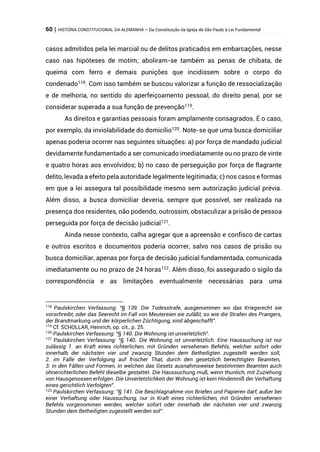60 | HISTÓRIA CONSTITUCIONAL DA ALEMANHA – Da Constituição da Igreja de São Paulo à Lei Fundamental
casos admitidos pela lei marcial ou de delitos praticados em embarcações, nesse
caso nas hipóteses de motim; aboliram-se também as penas de chibata, de
queima com ferro e demais punições que incidissem sobre o corpo do
condenado118
. Com isso também se buscou valorizar a função de ressocialização
e de melhoria, no sentido do aperfeiçoamento pessoal, do direito penal, por se
considerar superada a sua função de prevenção119
.
As direitos e garantias pessoais foram amplamente consagrados. É o caso,
por exemplo, da inviolabilidade do domicílio120
. Note-se que uma busca domiciliar
apenas poderia ocorrer nas seguintes situações: a) por força de mandado judicial
devidamente fundamentado a ser comunicado imediatamente ou no prazo de vinte
e quatro horas aos envolvidos; b) no caso de perseguição por força de flagrante
delito, levada a efeito pela autoridade legalmente legitimada; c) nos casos e formas
em que a lei assegura tal possibilidade mesmo sem autorização judicial prévia.
Além disso, a busca domiciliar deveria, sempre que possível, ser realizada na
presença dos residentes, não podendo, outrossim, obstaculizar a prisão de pessoa
perseguida por força de decisão judicial121
.
Ainda nesse contexto, calha agregar que a apreensão e confisco de cartas
e outros escritos e documentos poderia ocorrer, salvo nos casos de prisão ou
busca domiciliar, apenas por força de decisão judicial fundamentada, comunicada
imediatamente ou no prazo de 24 horas122
. Além disso, foi assegurado o sigilo da
correspondência e as limitações eventualmente necessárias para uma
118
Paulskirchen Verfassung: “§ 139. Die Todesstrafe, ausgenommen wo das Kriegsrecht sie
vorschreibt, oder das Seerecht im Fall von Meutereien sie zuläßt, so wie die Strafen des Prangers,
der Brandmarkung und der körperlichen Züchtigung, sind abgeschafft”.
119
Cf. SCHOLLAR, Heinrich, op. cit., p. 25.
120
Paulskirchen Verfassung: “§ 140. Die Wohnung ist unverletzlich”.
121
Paulskirchen Verfassung: “§ 140. Die Wohnung ist unverletzlich. Eine Haussuchung ist nur
zulässig: 1. an Kraft eines richterlichen, mit Gründen versehenen Befehls, welcher sofort oder
innerhalb der nächsten vier und zwanzig Stunden dem Betheiligten zugestellt werden soll,
2. im Falle der Verfolgung auf frischer That, durch den gesetzlich berechtigten Beamten,
3. in den Fällen und Formen, in welchen das Gesetz ausnahmsweise bestimmten Beamten auch
ohnerichterlichen Befehl dieselbe gestattet. Die Haussuchung muß, wenn thunlich, mit Zuziehung
von Hausgenossen erfolgen. Die Unverletzlichkeit der Wohnung ist kein Hindemniß der Verhaftung
eines gerichtlich Verfolgten”.
122
Paulskirchen Verfassung: “§ 141. Die Beschlagnahme von Briefen und Papieren darf, außer bei
einer Verhaftung oder Haussuchung, nur in Kraft eines richterlichen, mit Gründen versehenen
Befehls vorgenommen werden, welcher sofort oder innerhalb der nächsten vier und zwanzig
Stunden dem Betheiligten zugestellt werden sol”.
 