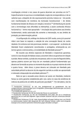 Ingo Wolfgang Sarlet; Arnaldo Sampaio de Morais Godoy | 61
investigação criminal e nos casos de guerra deveriam ser previstas em lei123
.
Especificamente no que toca à inviolabilidade e sigilo da correspondência, é de se
salientar que, a despeito de não expressamente prevista, tratava-se – de acordo
com manifestações de membros da Comissão Constitucional – de direito
fundamental dotado de eficácia em relação a terceiros124
(Drittwirkung de acordo
com a terminologia mais difundida na Alemanha), a assim conhecida eficácia
horizontal ou – termo mais apropriado – vinculação dos particulares aos direitos
fundamentais, sendo autorizada tão somente a intervenção, no seu âmbito de
proteção, por determinação judicial.
A configuração do catálogo de direitos da CISP revela, como já é possível
inferir com base no exposto, a adoção de uma concepção liberal, de cunho
idealista. Em sintonia com tais premissas, também - e em especial - os direitos de
liberdade foram amplamente reconhecidos e protegidos, enfatizando-se, em
termos gerais e estruturantes, a inviolabilidade da liberdade pessoal125
.
No tocante aos direitos especiais de liberdade e respectivas garantias,
como é o caso da ação de habeas corpus, assumem relevo as garantias em relação
à prisão. Nesse sentido, a prisão de uma pessoa, salvo no caso de flagrante delito,
apenas poderia ocorrer por força de um mandado judicial fundamentado que
deveria ser fornecido ao preso no momento da prisão ou no prazo máximo de vinte
e quatro horas. Além disso, o preso deveria ser colocado em liberdade pela
autoridade policial no decorrer do dia seguinte à prisão ou então ser apresentado
e colocado à disposição da autoridade judiciaria126
.
Note-se que o acusado preso deveria ser posto em liberdade, mediante
fiança ou outra garantia estabelecida pelo Juiz, salvo no caso da existência de
indícios da prática de um delito de particular gravidade127. Por derradeiro, não há
123
Paulskirchen Verfassung: “§ 142. Das Briefgeheimniß ist gewährleistet. Die bei
strafgerichtlichen Untersuchungen und in Kriegsfällen nothwendigen Beschränkungen sind durch
die Gesetzgebung festzustellen”.
124
Cf. SCHOLLER, Heinrich, op. cit., p. 31.
125
Paulskirchen Verfassung: “§ 138. Die Freiheit der Person ist unverletzlich”.
126
Paulskirchen Verfassung: “§ 140. Die Polizeibehörde muß jeden, den sie in Verwahrung
genommen hat, im Laufe des folgenden Tages entweder freilassen oder der richterlichen Behörde
übergeben”.
127
Paulskirchen Verfassung: “§ 140. Jeder Angeschuldigte soll gegen Stellung einer vom Gericht
zu bestimmenden Caution oder Bürgschaft der Haft entlassen werden, sofern nicht dringende
Anzeigen eines schweren peinlichen Verbrechens gegen denselben vorliegen”.
 