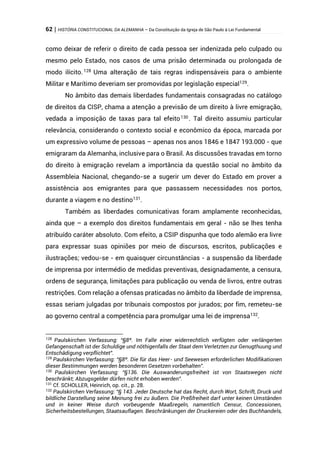 62 | HISTÓRIA CONSTITUCIONAL DA ALEMANHA – Da Constituição da Igreja de São Paulo à Lei Fundamental
como deixar de referir o direito de cada pessoa ser indenizada pelo culpado ou
mesmo pelo Estado, nos casos de uma prisão determinada ou prolongada de
modo ilícito.128
Uma alteração de tais regras indispensáveis para o ambiente
Militar e Marítimo deveriam ser promovidas por legislação especial129
.
No âmbito das demais liberdades fundamentais consagradas no catálogo
de direitos da CISP, chama a atenção a previsão de um direito à livre emigração,
vedada a imposição de taxas para tal efeito130
. Tal direito assumiu particular
relevância, considerando o contexto social e econômico da época, marcada por
um expressivo volume de pessoas – apenas nos anos 1846 e 1847 193.000 - que
emigraram da Alemanha, inclusive para o Brasil. As discussões travadas em torno
do direito à emigração revelam a importância da questão social no âmbito da
Assembleia Nacional, chegando-se a sugerir um dever do Estado em prover a
assistência aos emigrantes para que passassem necessidades nos portos,
durante a viagem e no destino131
.
Também as liberdades comunicativas foram amplamente reconhecidas,
ainda que – a exemplo dos direitos fundamentais em geral - não se lhes tenha
atribuído caráter absoluto. Com efeito, a CSIP dispunha que todo alemão era livre
para expressar suas opiniões por meio de discursos, escritos, publicações e
ilustrações; vedou-se - em quaisquer circunstâncias - a suspensão da liberdade
de imprensa por intermédio de medidas preventivas, designadamente, a censura,
ordens de segurança, limitações para publicação ou venda de livros, entre outras
restrições. Com relação a ofensas praticadas no âmbito da liberdade de imprensa,
essas seriam julgadas por tribunais compostos por jurados; por fim, remeteu-se
ao governo central a competência para promulgar uma lei de imprensa132
.
128
Paulskirchen Verfassung: “§8º. Im Falle einer widerrechtlich verfügten oder verlängerten
Gefangenschaft ist der Schuldige und nöthigenfalls der Staat dem Verletzten zur Genugthuung und
Entschädigung verpflichtet”.
129
Paulskirchen Verfassung: “§8º. Die für das Heer- und Seewesen erforderlichen Modifikationen
dieser Bestimmungen werden besonderen Gesetzen vorbehalten”.
130
Paulskirchen Verfassung: “§136. Die Auswanderungsfreiheit ist von Staatswegen nicht
beschränkt; Abzugsgelder dürfen nicht erhoben werden”.
131
Cf. SCHOLLER, Heinrich, op. cit., p. 28.
132
Paulskirchen Verfassung: “§ 143. Jeder Deutsche hat das Recht, durch Wort, Schrift, Druck und
bildliche Darstellung seine Meinung frei zu äußern. Die Preßfreiheit darf unter keinen Umständen
und in keiner Weise durch vorbeugende Maaßregeln, namentlich Censur, Concessionen,
Sicherheitsbestellungen, Staatsauflagen. Beschränkungen der Druckereien oder des Buchhandels,
 